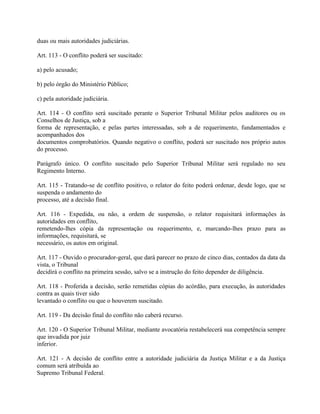 duas ou mais autoridades judiciárias.

Art. 113 - O conflito poderá ser suscitado:

a) pelo acusado;

b) pelo órgão do Ministério Público;

c) pela autoridade judiciária.

Art. 114 - O conflito será suscitado perante o Superior Tribunal Militar pelos auditores ou os
Conselhos de Justiça, sob a
forma de representação, e pelas partes interessadas, sob a de requerimento, fundamentados e
acompanhados dos
documentos comprobatórios. Quando negativo o conflito, poderá ser suscitado nos próprio autos
do processo.

Parágrafo único. O conflito suscitado pelo Superior Tribunal Militar será regulado no seu
Regimento Interno.

Art. 115 - Tratando-se de conflito positivo, o relator do feito poderá ordenar, desde logo, que se
suspenda o andamento do
processo, até a decisão final.

Art. 116 - Expedida, ou não, a ordem de suspensão, o relator requisitará informações às
autoridades em conflito,
remetendo-lhes cópia da representação ou requerimento, e, marcando-lhes prazo para as
informações, requisitará, se
necessário, os autos em original.

Art. 117 - Ouvido o procurador-geral, que dará parecer no prazo de cinco dias, contados da data da
vista, o Tribunal
decidirá o conflito na primeira sessão, salvo se a instrução do feito depender de diligência.

Art. 118 - Proferida a decisão, serão remetidas cópias do acórdão, para execução, às autoridades
contra as quais tiver sido
levantado o conflito ou que o houverem suscitado.

Art. 119 - Da decisão final do conflito não caberá recurso.

Art. 120 - O Superior Tribunal Militar, mediante avocatória restabelecerá sua competência sempre
que invadida por juiz
inferior.

Art. 121 - A decisão de conflito entre a autoridade judiciária da Justiça Militar e a da Justiça
comum será atribuída ao
Supremo Tribunal Federal.
 