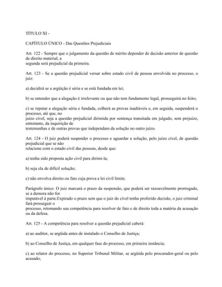 TÍTULO XI -

CAPÍTULO ÚNICO - Das Questões Prejudiciais

Art. 122 - Sempre que o julgamento da questão de mérito depender de decisão anterior de questão
de direito material, a
segunda será prejudicial da primeira.

Art. 123 - Se a questão prejudicial versar sobre estado civil de pessoa envolvida no processo, o
juiz:

a) decidirá se a argüição é séria e se está fundada em lei;

b) se entender que a alegação é irrelevante ou que não tem fundamento legal, prosseguirá no feito;

c) se reputar a alegação séria e fundada, colherá as provas inadiáveis e, em seguida, suspenderá o
processo, até que, no
juízo cível, seja a questão prejudicial dirimida por sentença transitada em julgado, sem prejuízo,
entretanto, da inquirição de
testemunhas e de outras provas que independam da solução no outro juízo.

Art. 124 - O juiz poderá suspender o processo e aguardar a solução, pelo juízo cível, de questão
prejudicial que se não
relacione com o estado civil das pessoas, desde que:

a) tenha sido proposta ação civil para dirimi-la;

b) seja ela de difícil solução;

c) não envolva direito ou fato cuja prova a lei civil limite.

Parágrafo único. O juiz marcará o prazo da suspensão, que poderá ser razoavelmente prorrogado,
se a demora não for
imputável à parte.Expirado o prazo sem que o juiz do cível tenha proferido decisão, o juiz criminal
fará prosseguir o
processo, retomando sua competência para resolver de fato e de direito toda a matéria da acusação
ou da defesa.

Art. 125 - A competência para resolver a questão prejudicial caberá:

a) ao auditor, se argüida antes de instalado o Conselho de Justiça;

b) ao Conselho de Justiça, em qualquer fase do processo, em primeira instância;

c) ao relator do processo, no Superior Tribunal Militar, se argüida pelo procurador-geral ou pelo
acusado;
 