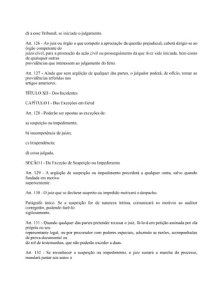 d) a esse Tribunal, se iniciado o julgamento.

Art. 126 - Ao juiz ou órgão a que competir a apreciação da questão prejudicial, caberá dirigir-se ao
órgão competente do
juízo cível, para a promoção da ação civil ou prosseguimento da que tiver sido iniciada, bem como
de quaisquer outras
providências que interessem ao julgamento do feito.

Art. 127 - Ainda que sem argüição de qualquer das partes, o julgador poderá, de ofício, tomar as
providências referidas nos
artigos anteriores.

TÍTULO XII - Dos Incidentes

CAPÍTULO I - Das Exceções em Geral

Art. 128 - Poderão ser opostas as exceções de:

a) suspeição ou impedimento;

b) incompetência de juízo;

c) litispendência;

d) coisa julgada.

SEÇÃO I - Da Exceção de Suspeição ou Impedimento

Art. 129 - A argüição de suspeição ou impedimento precederá a qualquer outra, salvo quando
fundada em motivo
superveniente.

Art. 130 - O juiz que se declarar suspeito ou impedido motivará o despacho.

Parágrafo único. Se a suspeição for de natureza íntima, comunicará os motivos ao auditor
corregedor, podendo fazê-lo
sigilosamente.

Art. 131 - Quando qualquer das partes pretender recusar o juiz, fá-lo-á em petição assinada por ela
própria ou seu
representante legal, ou por procurador com poderes especiais, aduzindo as razões, acompanhadas
de prova documental ou
do rol de testemunhas, que não poderão exceder a duas.

Art. 132 - Se reconhecer a suspeição ou impedimento, o juiz sustará a marcha do processo,
mandará juntar aos autos o
 