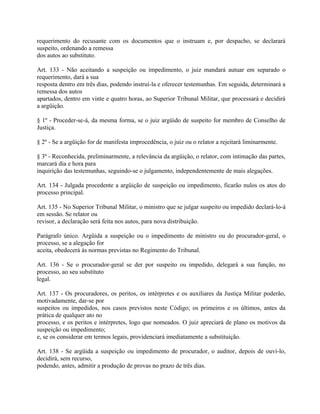 requerimento do recusante com os documentos que o instruam e, por despacho, se declarará
suspeito, ordenando a remessa
dos autos ao substituto.

Art. 133 - Não aceitando a suspeição ou impedimento, o juiz mandará autuar em separado o
requerimento, dará a sua
resposta dentro em três dias, podendo instruí-la e oferecer testemunhas. Em seguida, determinará a
remessa dos autos
apartados, dentro em vinte e quatro horas, ao Superior Tribunal Militar, que processará e decidirá
a argüição.

§ 1º - Proceder-se-á, da mesma forma, se o juiz argüido de suspeito for membro de Conselho de
Justiça.

§ 2º - Se a argüição for de manifesta improcedência, o juiz ou o relator a rejeitará liminarmente.

§ 3º - Reconhecida, preliminarmente, a relevância da argüição, o relator, com intimação das partes,
marcará dia e hora para
inquirição das testemunhas, seguindo-se o julgamento, independentemente de mais alegações.

Art. 134 - Julgada procedente a argüição de suspeição ou impedimento, ficarão nulos os atos do
processo principal.

Art. 135 - No Superior Tribunal Militar, o ministro que se julgar suspeito ou impedido declará-lo-á
em sessão. Se relator ou
revisor, a declaração será feita nos autos, para nova distribuição.

Parágrafo único. Argüida a suspeição ou o impedimento de ministro ou do procurador-geral, o
processo, se a alegação for
aceita, obedecerá às normas previstas no Regimento do Tribunal.

Art. 136 - Se o procurador-geral se der por suspeito ou impedido, delegará a sua função, no
processo, ao seu substituto
legal.

Art. 137 - Os procuradores, os peritos, os intérpretes e os auxiliares da Justiça Militar poderão,
motivadamente, dar-se por
suspeitos ou impedidos, nos casos previstos neste Código; os primeiros e os últimos, antes da
prática de qualquer ato no
processo, e os peritos e intérpretes, logo que nomeados. O juiz apreciará de plano os motivos da
suspeição ou impedimento;
e, se os considerar em termos legais, providenciará imediatamente a substituição.

Art. 138 - Se argüida a suspeição ou impedimento de procurador, o auditor, depois de ouvi-lo,
decidirá, sem recurso,
podendo, antes, admitir a produção de provas no prazo de três dias.
 
