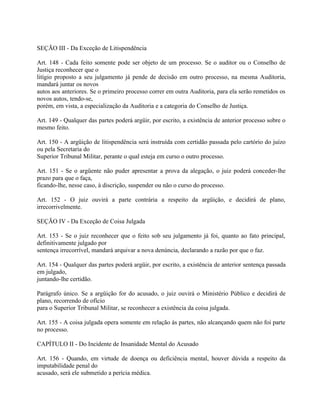 SEÇÃO III - Da Exceção de Litispendência

Art. 148 - Cada feito somente pode ser objeto de um processo. Se o auditor ou o Conselho de
Justiça reconhecer que o
litígio proposto a seu julgamento já pende de decisão em outro processo, na mesma Auditoria,
mandará juntar os novos
autos aos anteriores. Se o primeiro processo correr em outra Auditoria, para ela serão remetidos os
novos autos, tendo-se,
porém, em vista, a especialização da Auditoria e a categoria do Conselho de Justiça.

Art. 149 - Qualquer das partes poderá argüir, por escrito, a existência de anterior processo sobre o
mesmo feito.

Art. 150 - A argüição de litispendência será instruída com certidão passada pelo cartório do juízo
ou pela Secretaria do
Superior Tribunal Militar, perante o qual esteja em curso o outro processo.

Art. 151 - Se o argüente não puder apresentar a prova da alegação, o juiz poderá conceder-lhe
prazo para que o faça,
ficando-lhe, nesse caso, à discrição, suspender ou não o curso do processo.

Art. 152 - O juiz ouvirá a parte contrária a respeito da argüição, e decidirá de plano,
irrecorrivelmente.

SEÇÃO IV - Da Exceção de Coisa Julgada

Art. 153 - Se o juiz reconhecer que o feito sob seu julgamento já foi, quanto ao fato principal,
definitivamente julgado por
sentença irrecorrível, mandará arquivar a nova denúncia, declarando a razão por que o faz.

Art. 154 - Qualquer das partes poderá argüir, por escrito, a existência de anterior sentença passada
em julgado,
juntando-lhe certidão.

Parágrafo único. Se a argüição for do acusado, o juiz ouvirá o Ministério Público e decidirá de
plano, recorrendo de ofício
para o Superior Tribunal Militar, se reconhecer a existência da coisa julgada.

Art. 155 - A coisa julgada opera somente em relação às partes, não alcançando quem não foi parte
no processo.

CAPÍTULO II - Do Incidente de Insanidade Mental do Acusado

Art. 156 - Quando, em virtude de doença ou deficiência mental, houver dúvida a respeito da
imputabilidade penal do
acusado, será ele submetido a perícia médica.
 