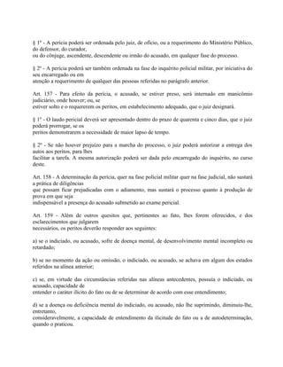 § 1º - A perícia poderá ser ordenada pelo juiz, de ofício, ou a requerimento do Ministério Público,
do defensor, do curador,
ou do cônjuge, ascendente, descendente ou irmão do acusado, em qualquer fase do processo.

§ 2º - A perícia poderá ser também ordenada na fase do inquérito policial militar, por iniciativa do
seu encarregado ou em
atenção a requerimento de qualquer das pessoas referidas no parágrafo anterior.

Art. 157 - Para efeito da perícia, o acusado, se estiver preso, será internado em manicômio
judiciário, onde houver; ou, se
estiver solto e o requererem os peritos, em estabelecimento adequado, que o juiz designará.

§ 1º - O laudo pericial deverá ser apresentado dentro do prazo de quarenta e cinco dias, que o juiz
poderá prorrogar, se os
peritos demonstrarem a necessidade de maior lapso de tempo.

§ 2º - Se não houver prejuízo para a marcha do processo, o juiz poderá autorizar a entrega dos
autos aos peritos, para lhes
facilitar a tarefa. A mesma autorização poderá ser dada pelo encarregado do inquérito, no curso
deste.

Art. 158 - A determinação da perícia, quer na fase polícial militar quer na fase judicial, não sustará
a prática de diligências
que possam ficar prejudicadas com o adiamento, mas sustará o processo quanto à produção de
prova em que seja
indispensável a presença do acusado submetido ao exame pericial.

Art. 159 - Além de outros quesitos que, pertinentes ao fato, lhes forem oferecidos, e dos
esclarecimentos que julgarem
necessários, os peritos deverão responder aos seguintes:

a) se o indiciado, ou acusado, sofre de doença mental, de desenvolvimento mental incompleto ou
retardado;

b) se no momento da ação ou omissão, o indiciado, ou acusado, se achava em algum dos estados
referidos na alínea anterior;

c) se, em virtude das circunstâncias referidas nas alíneas antecedentes, possuía o indiciado, ou
acusado, capacidade de
entender o caráter ilícito do fato ou de se determinar de acordo com esse entendimento;

d) se a doença ou deficiência mental do indiciado, ou acusado, não lhe suprimindo, diminuiu-lhe,
entretanto,
consideravelmente, a capacidade de entendimento da ilicitude do fato ou a de autodeterminação,
quando o praticou.
 