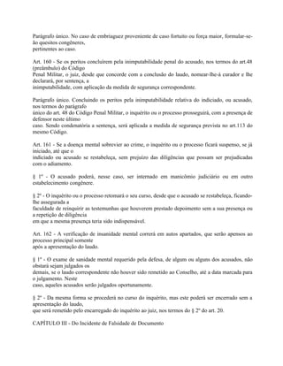 Parágrafo único. No caso de embriaguez proveniente de caso fortuito ou força maior, formular-se-
ão quesitos congêneres,
pertinentes ao caso.

Art. 160 - Se os peritos concluírem pela inimputabilidade penal do acusado, nos termos do art.48
(preâmbulo) do Código
Penal Militar, o juiz, desde que concorde com a conclusão do laudo, nomear-lhe-á curador e lhe
declarará, por sentença, a
inimputabilidade, com aplicação da medida de segurança correspondente.

Parágrafo único. Concluindo os peritos pela inimputabilidade relativa do indiciado, ou acusado,
nos termos do parágrafo
único do art. 48 do Código Penal Militar, o inquérito ou o processo prosseguirá, com a presença de
defensor neste último
caso. Sendo condenatória a sentença, será aplicada a medida de segurança prevista no art.113 do
mesmo Código.

Art. 161 - Se a doença mental sobrevier ao crime, o inquérito ou o processo ficará suspenso, se já
iniciado, até que o
indiciado ou acusado se restabeleça, sem prejuízo das diligências que possam ser prejudicadas
com o adiamento.

§ 1º - O acusado poderá, nesse caso, ser internado em manicômio judiciário ou em outro
estabelecimento congênere.

§ 2º - O inquérito ou o processo retomará o seu curso, desde que o acusado se restabeleça, ficando-
lhe assegurada a
faculdade de reinquirir as testemunhas que houverem prestado depoimento sem a sua presença ou
a repetição de diligência
em que a mesma presença teria sido indispensável.

Art. 162 - A verificação de insanidade mental correrá em autos apartados, que serão apensos ao
processo principal somente
após a apresentação do laudo.

§ 1º - O exame de sanidade mental requerido pela defesa, de algum ou alguns dos acusados, não
obstará sejam julgados os
demais, se o laudo correspondente não houver sido remetido ao Conselho, até a data marcada para
o julgamento. Neste
caso, aqueles acusados serão julgados oportunamente.

§ 2º - Da mesma forma se procederá no curso do inquérito, mas este poderá ser encerrado sem a
apresentação do laudo,
que será remetido pelo encarregado do inquérito ao juiz, nos termos do § 2º do art. 20.

CAPÍTULO III - Do Incidente de Falsidade de Documento
 