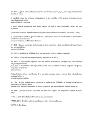 Art. 163 - Argüida a falsidade de documento constante dos autos, o juiz, se o reputar necessário à
decisão da causa:

a) mandará autuar em apartado a impugnação e, em seguida, ouvirá a parte contrária, que, no
prazo de quarenta e oito
horas, oferecerá a resposta;

b) abrirá dilação probatória num tríduo, dentro do qual as partes aduzirão a prova de suas
alegações;

c) conclusos os autos, poderá ordenar as diligências que entender necessárias, decidindo a final;

d) reconhecida a falsidade, por decisão que é irrecorrível, mandará desentranhar o documento e
remetê-lo, com os autos do
processo incidente, ao Ministério Público.

Art. 164 - Quando a argüição de falsidade se fizer oralmente, o juiz mandará tomá-la por termo,
que será autuado em
processo incidente.

Art. 165 - A argüição de falsidade, feita por procurador, exigirá poderes especiais.

Art. 166 - A verificação de falsidade poderá proceder-se de ofício.

Art. 167 - Se o documento reputado falso for oriundo de repartição ou órgão com sede em lugar
sob jurisdição de outro
juízo, nele se procederá à verificação da falsidade, salvo se esta for evidente, ou puder ser apurada
por perícia no juízo do
feito criminal.

Parágrafo único. Caso a verificação deva ser feita em outro juízo, o juiz do feito criminal dará,
para aquele fim, as
providências necessárias.

Art. 168 - O juiz poderá sustar o feito até a apuração da falsidade, se imprescindível para a
condenação ou absolvição do
acusado, sem prejuízo, entretanto, de outras diligências que não dependam daquela apuração.

Art. 169 - Qualquer que seja a decisão, não fará coisa julgada em prejuízo de ulterior processo
penal.

TÍTULO XIII - Das Medidas Preventivas e Assecuratórias

CAPÍTULO I - Das Providências que Recaem sobre Coisas ou Pessoas

SEÇÃO I - Da Busca
 