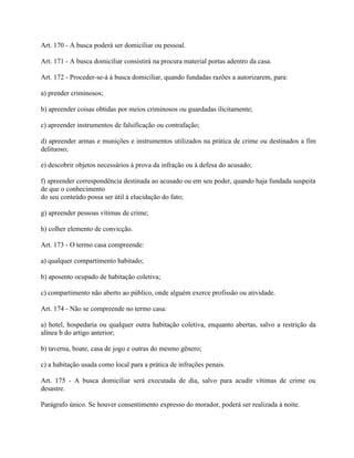 Art. 170 - A busca poderá ser domiciliar ou pessoal.

Art. 171 - A busca domiciliar consistirá na procura material portas adentro da casa.

Art. 172 - Proceder-se-á à busca domiciliar, quando fundadas razões a autorizarem, para:

a) prender criminosos;

b) apreender coisas obtidas por meios criminosos ou guardadas ilicitamente;

c) apreender instrumentos de falsificação ou contrafação;

d) apreender armas e munições e instrumentos utilizados na prática de crime ou destinados a fim
delituoso;

e) descobrir objetos necessários à prova da infração ou à defesa do acusado;

f) apreender correspondência destinada ao acusado ou em seu poder, quando haja fundada suspeita
de que o conhecimento
do seu conteúdo possa ser útil à elucidação do fato;

g) apreender pessoas vítimas de crime;

h) colher elemento de convicção.

Art. 173 - O termo casa compreende:

a) qualquer compartimento habitado;

b) aposento ocupado de habitação coletiva;

c) compartimento não aberto ao público, onde alguém exerce profissão ou atividade.

Art. 174 - Não se compreende no termo casa:

a) hotel, hospedaria ou qualquer outra habitação coletiva, enquanto abertas, salvo a restrição da
alínea b do artigo anterior;

b) taverna, boate, casa de jogo e outras do mesmo gênero;

c) a habitação usada como local para a prática de infrações penais.

Art. 175 - A busca domiciliar será executada de dia, salvo para acudir vítimas de crime ou
desastre.

Parágrafo único. Se houver consentimento expresso do morador, poderá ser realizada à noite.
 