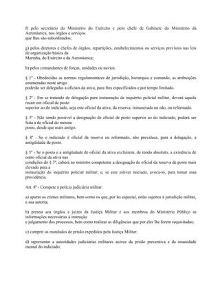 f) pelo secretário do Ministério do Exército e pelo chefe de Gabinete do Ministério da
Aeronáutica, nos órgãos e serviços
que lhes são subordinados;

g) pelos diretores e chefes de órgãos, repartições, estabelecimentos ou serviços previstos nas leis
de organização básica da
Marinha, do Exército e da Aeronáutica;

h) pelos comandantes de forças, unidades ou navios.

§ 1º - Obedecidas as normas regulamentares de jurisdição, hierarquia e comando, as atribuições
enumeradas neste artigo
poderão ser delegadas a oficiais da ativa, para fins especificados e por tempo limitado.

§ 2º - Em se tratando de delegação para instauração de inquérito policial militar, deverá aquela
recair em oficial de posto
superior ao do indiciado, seja este oficial da ativa, da reserva, remunerada ou não, ou reformado.

§ 3º - Não sendo possível a designação de oficial de posto superior ao do indiciado, poderá ser
feita a de oficial do mesmo
posto, desde que mais antigo.

§ 4º - Se o indiciado é oficial da reserva ou reformado, não prevalece, para a delegação, a
antigüidade de posto.

§ 5º - Se o posto e a antigüidade de oficial da ativa excluírem, de modo absoluto, a existência de
outro oficial da ativa nas
condições do § 3º, caberá ao ministro competente a designação de oficial da reserva de posto mais
elevado para a
instauração do inquérito policial militar; e, se este estiver iniciado, avocá-lo, para tomar essa
providência.

Art. 8º - Compete à polícia judiciária militar:

a) apurar os crimes militares, bem como os que, por lei especial, estão sujeitos à jurisdição militar,
e sua autoria;

b) prestar aos órgãos e juízes da Justiça Militar e aos membros do Ministério Público as
informações necessárias à instrução
e julgamento dos processos, bem como realizar as diligências que por eles lhe forem requisitadas;

c) cumprir os mandados de prisão expedidos pela Justiça Militar;

d) representar a autoridades judiciárias militares acerca da prisão preventiva e da insanidade
mental do indiciado;
 