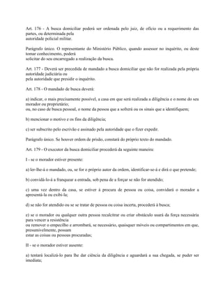Art. 176 - A busca domiciliar poderá ser ordenada pelo juiz, de ofício ou a requerimento das
partes, ou determinada pela
autoridade policial militar.

Parágrafo único. O representante do Ministério Público, quando assessor no inquérito, ou deste
tomar conhecimento, poderá
solicitar do seu encarregado a realização da busca.

Art. 177 - Deverá ser precedida de mandado a busca domiciliar que não for realizada pela própria
autoridade judiciária ou
pela autoridade que presidir o inquérito.

Art. 178 - O mandado de busca deverá:

a) indicar, o mais precisamente possível, a casa em que será realizada a diligência e o nome do seu
morador ou proprietário;
ou, no caso de busca pessoal, o nome da pessoa que a sofrerá ou os sinais que a identifiquem;

b) mencionar o motivo e os fins da diligência;

c) ser subscrito pelo escrivão e assinado pela autoridade que o fizer expedir.

Parágrafo único. Se houver ordem de prisão, constará do próprio texto do mandado.

Art. 179 - O executor da busca domiciliar procederá da seguinte maneira:

I - se o morador estiver presente:

a) ler-lhe-á o mandado, ou, se for o próprio autor da ordem, identificar-se-á e dirá o que pretende;

b) convidá-lo-á a franquear a entrada, sob pena de a forçar se não for atendido;

c) uma vez dentro da casa, se estiver à procura de pessoa ou coisa, convidará o morador a
apresentá-la ou exibi-la;

d) se não for atendido ou se se tratar de pessoa ou coisa incerta, procederá à busca;

e) se o morador ou qualquer outra pessoa recalcitrar ou criar obstáculo usará da força necessária
para vencer a resistência
ou remover o empecilho e arrombará, se necessário, quaisquer móveis ou compartimentos em que,
presumivelmente, possam
estar as coisas ou pessoas procuradas;

II - se o morador estiver ausente:

a) tentará localizá-lo para lhe dar ciência da diligência e aguardará a sua chegada, se puder ser
imediata;
 