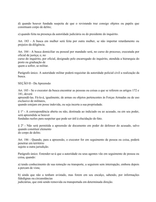 d) quando houver fundada suspeita de que o revistando traz consigo objetos ou papéis que
constituam corpo de delito;

e) quando feita na presença da autoridade judiciária ou do presidente do inquérito.

Art. 183 - A busca em mulher será feita por outra mulher, se não importar retardamento ou
prejuízo da diligência.

Art. 184 - A busca domiciliar ou pessoal por mandado será, no curso do processo, executada por
oficial de justiça; e, no
curso do inquérito, por oficial, designado pelo encarregado do inquérito, atendida a hierarquia do
posto ou graduação de
quem a sofrer, se militar.

Parágrafo único. A autoridade militar poderá requisitar da autoridade policial civil a realização da
busca.

SEÇÃO II - Da Apreensão

Art. 185 - Se o executor da busca encontrar as pessoas ou coisas a que se referem os artigos 172 e
181, deverá
apreendê-las. Fá-lo-á, igualmente, de armas ou objetos pertencentes às Forças Armadas ou de uso
exclusivo de militares,
quando estejam em posse indevida, ou seja incerta a sua propriedade.

§ 1º - A correspondência aberta ou não, destinada ao indiciado ou ao acusado, ou em seu poder,
será apreendida se houver
fundadas razões para suspeitar que pode ser útil à elucidação do fato.

§ 2º - Não será permitida a apreensão de documento em poder do defensor do acusado, salvo
quando constituir elemento
do corpo de delito.

Art. 186 - Quando, para a apreensão, o executor for em seguimento de pessoa ou coisa, poderá
penetrar em território
sujeito a outra jurisdição.

Parágrafo único. Entender-se-á que a autoridade ou seus agentes vão em seguimento de pessoa ou
coisa, quando:

a) tendo conhecimento de sua remoção ou transporte, a seguirem sem interrupção, embora depois
a percam de vista;

b) ainda que não a tenham avistado, mas forem em seu encalço, sabendo, por informações
fidedignas ou circunstâncias
judiciárias, que está sendo removida ou transportada em determinada direção.
 