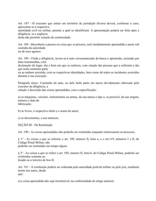 Art. 187 - O executor que entrar em território de jurisdição diversa deverá, conforme o caso,
apresentar-se à respectiva
autoridade civil ou militar, perante a qual se identificará. A apresentação poderá ser feita após a
diligência, se a urgência
desta não permitir solução de continuidade.

Art. 188 - Descoberta a pessoa ou coisa que se procura, será imediatamente apreendida e posta sob
custódia da autoridade
ou de seus agentes.

Art. 189 - Finda a diligência, lavrar-se-á auto circunstanciado da busca e apreensão, assinado por
duas testemunhas, com
declaração do lugar, dia e hora em que se realizou, com citação das pessoas que a sofreram e das
que nelas tomaram parte
ou as tenham assistido, com as respectivas identidades, bem como de todos os incidentes ocorridos
durante a sua execução.

Parágrafo único. Constarão do auto, ou dele farão parte em anexo devidamente rubricado pelo
executor da diligência, a
relação e descrição das coisas apreendidas, com a especificação:

a) se máquinas, veículos, instrumentos ou armas, da sua marca e tipo e, se possível, da sua origem,
número e data da
fabricação;

b) se livros, o respectivo título e o nome do autor;

c) se documentos, a sua natureza.

SEÇÃO III - Da Restituição

Art. 190 - As coisas apreendidas não poderão ser restituídas enquanto interessarem ao processo.

§ 1º - As coisas a que se referem o art. 109, número II, letra a, e o art.119, números I e II, do
Código Penal Militar, não
poderão ser restituídas em tempo algum.

§ 2º - As coisas a que se refere o art. 109, número II, letra b, do Código Penal Militar, poderão ser
restituídas somente ao
lesado ou a terceiro de boa fé.

Art. 191 - A restituição poderá ser ordenada pela autoridade policial militar ou pelo juiz, mediante
termo nos autos, desde
que:

a) a coisa apreendida não seja irrestituível, na conformidade do artigo anterior;
 