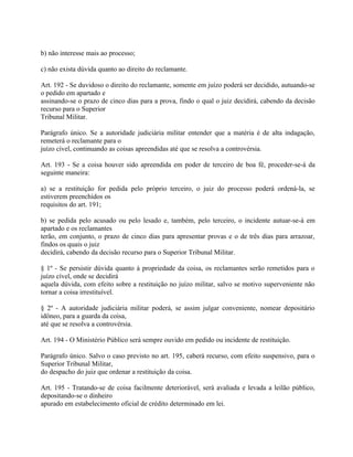b) não interesse mais ao processo;

c) não exista dúvida quanto ao direito do reclamante.

Art. 192 - Se duvidoso o direito do reclamante, somente em juízo poderá ser decidido, autuando-se
o pedido em apartado e
assinando-se o prazo de cinco dias para a prova, findo o qual o juiz decidirá, cabendo da decisão
recurso para o Superior
Tribunal Militar.

Parágrafo único. Se a autoridade judiciária militar entender que a matéria é de alta indagação,
remeterá o reclamante para o
juízo cível, continuando as coisas apreendidas até que se resolva a controvérsia.

Art. 193 - Se a coisa houver sido apreendida em poder de terceiro de boa fé, proceder-se-á da
seguinte maneira:

a) se a restituição for pedida pelo próprio terceiro, o juiz do processo poderá ordená-la, se
estiverem preenchidos os
requisitos do art. 191;

b) se pedida pelo acusado ou pelo lesado e, também, pelo terceiro, o incidente autuar-se-á em
apartado e os reclamantes
terão, em conjunto, o prazo de cinco dias para apresentar provas e o de três dias para arrazoar,
findos os quais o juiz
decidirá, cabendo da decisão recurso para o Superior Tribunal Militar.

§ 1º - Se persistir dúvida quanto à propriedade da coisa, os reclamantes serão remetidos para o
juízo cível, onde se decidirá
aquela dúvida, com efeito sobre a restituição no juízo militar, salvo se motivo superveniente não
tornar a coisa irrestituível.

§ 2º - A autoridade judiciária militar poderá, se assim julgar conveniente, nomear depositário
idôneo, para a guarda da coisa,
até que se resolva a controvérsia.

Art. 194 - O Ministério Público será sempre ouvido em pedido ou incidente de restituição.

Parágrafo único. Salvo o caso previsto no art. 195, caberá recurso, com efeito suspensivo, para o
Superior Tribunal Militar,
do despacho do juiz que ordenar a restituição da coisa.

Art. 195 - Tratando-se de coisa facilmente deteriorável, será avaliada e levada a leilão público,
depositando-se o dinheiro
apurado em estabelecimento oficial de crédito determinado em lei.
 