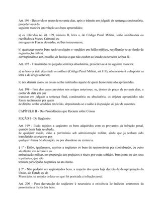 Art. 196 - Decorrido o prazo de noventa dias, após o trânsito em julgado de sentença condenatória,
proceder-se-á da
seguinte maneira em relação aos bens apreendidos:

a) os referidos no art. 109, número II, letra a, do Código Penal Militar, serão inutilizados ou
recolhidos a Museu Criminal ou
entregues às Forças Armadas, se lhes interessarem;

b) quaisquer outros bens serão avaliados e vendidos em leilão público, recolhendo-se ao fundo da
organização militar
correspondente ao Conselho de Justiça o que não couber ao lesado ou terceiro de boa fé.

Art. 197 - Transitando em julgado sentença absolutória, proceder-se-á da seguinte maneira:

a) se houver sido decretado o confisco (Código Penal Militar, art.119), observar-se-á o disposto na
letra a do artigo anterior;

b) nos demais casos, as coisas serão restituídas àquele de quem houverem sido apreendidas.

Art. 198 - Fora dos casos previstos nos artigos anteriores, se, dentro do prazo de noventa dias, a
contar da data em que
transitar em julgado a sentença final, condenatória ou absolutória, os objetos apreendidos não
forem reclamados por quem
de direito, serão vendidos em leilão, depositando-se o saldo à disposição do juiz de ausentes.

CAPÍTULO II - Das Providências que Recaem sobre Coisas

SEÇÃO I - Do Seqüestro

Art. 199 - Estão sujeitos a seqüestro os bens adquiridos com os proventos da infração penal,
quando desta haja resultado,
de qualquer modo, lesão a patrimônio sob administração militar, ainda que já tenham sido
transferidos a terceiros por
qualquer forma de alienação, ou por abandono ou renúncia.

§ 1º - Estão, igualmente, sujeitos a seqüestro os bens de responsáveis por contrabando, ou outro
ato ilícito, em aeronave ou
embarcação militar, em proporção aos prejuízos e riscos por estas sofridos, bem como os dos seus
tripulantes, que não
tenham participado da prática do ato ilícito.

§ 2º - Não poderão ser seqüestrados bens, a respeito dos quais haja decreto de desapropriação da
União, do Estado ou do
Município, se anterior à data em que foi praticada a infração penal.

Art. 200 - Para decretação do seqüestro é necessária a existência de indícios veementes da
proveniência ilícita dos bens.
 