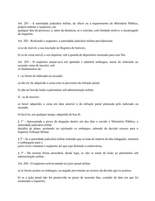 Art. 201 - A autoridade judiciária militar, de ofício ou a requerimento do Ministério Público,
poderá ordenar o seqüestro, em
qualquer fase do processo; e, antes da denúncia, se o solicitar, com fundado motivo, o encarregado
do inquérito.

Art. 202 - Realizado o seqüestro, a autoridade judiciária militar providenciará:

a) se de imóvel, a sua inscrição no Registro de Imóveis;

b) se de coisa móvel, o seu depósito, sob a guarda de depositário nomeado para esse fim.

Art. 203 - O seqüestro autuar-se-á em apartado e admitirá embargos, assim do indiciado ou
acusado como de terceiro, sob
os fundamentos de:

I - se forem do indiciado ou acusado:

a) não ter ele adquirido a coisa com os proventos da infração penal;

b) não ter havido lesão a patrimônio sob administração militar.

II - se de terceiro:

a) haver adquirido a coisa em data anterior à da infração penal praticada pelo indiciado ou
acusado;

b) havê-la, em qualquer tempo, adquirido de boa fé.

§ 1º - Apresentada a prova da alegação dentro em dez dias e ouvido o Ministério Público, a
autoridade judiciária militar
decidirá de plano, aceitando ou rejeitando os embargos, cabendo da decisão recurso para o
Superior Tribunal Militar.

§ 2º - Se a autoridade judiciária militar entender que se trata de matéria de alta indagação, remeterá
o embargante para o
juízo cível e manterá o seqüestro até que seja dirimida a controvérsia.

§ 3º - Da mesma forma procederá, desde logo, se não se tratar de lesão ao patrimônio sob
administração militar.

Art. 204 - O seqüestro será levantado no juízo penal militar:

a) se forem aceitos os embargos, ou negado provimento ao recurso da decisão que os aceitou;

b) se a ação penal não for promovida no prazo de sessenta dias, contado da data em que foi
instaurado o inquérito;
 