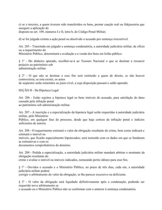 c) se o terceiro, a quem tiverem sido transferidos os bens, prestar caução real ou fidejussória que
assegure a aplicação do
disposto no art. 109, números I e II, letra b, do Código Penal Militar;

d) se for julgada extinta a ação penal ou absolvido o acusado por sentença irrecorrível.

Art. 205 - Transitada em julgado a sentença condenatória, a autoridade judiciária militar, de ofício
ou a requerimento do
Ministério Público, determinará a avaliação e a venda dos bens em leilão público.

§ 1º - Do dinheiro apurado, recolher-se-á ao Tesouro Nacional o que se destinar a ressarcir
prejuízo ao patrimônio sob
administração militar.

§ 2º - O que não se destinar a esse fim será restituído a quem de direito, se não houver
controvérsia; se esta existir, os autos
de seqüestro serão remetidos ao juízo cível, a cuja disposição passará o saldo apurado.

SEÇÃO II - Da Hipoteca Legal

Art. 206 - Estão sujeitos a hipoteca legal os bens imóveis do acusado, para satisfação do dano
causado pela infração penal
ao patrimônio sob administração militar.

Art. 207 - A inscrição e a especialização da hipoteca legal serão requeridas à autoridade judiciária
militar, pelo Ministério
Público, em qualquer fase do processo, desde que haja certeza da infração penal e indícios
suficientes de autoria.

Art. 208 - O requerimento estimará o valor da obrigação resultante do crime, bem como indicará e
estimará o imóvel ou
imóveis, que ficarão especialmente hipotecados; será instruído com os dados em que se fundarem
as estimativas e com os
documentos comprobatórios do domínio.

Art. 209 - Pedida a especialização, a autoridade judiciária militar mandará arbitrar o montante da
obrigação resultante do
crime e avaliar o imóvel ou imóveis indicados, nomeando perito idôneo para esse fim.

§ 1º - Ouvidos o acusado e o Ministério Público, no prazo de três dias, cada um, a autoridade
judiciária militar poderá
corrigir o arbitramento do valor da obrigação, se lhe parecer excessivo ou deficiente.

§ 2º - O valor da obrigação será liquidado definitivamente após a condenação, podendo ser
requerido novo arbitramento se
o acusado ou o Ministério Público não se conformar com o anterior à sentença condenatória.
 