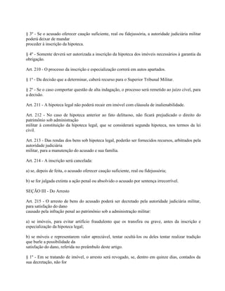 § 3º - Se o acusado oferecer caução suficiente, real ou fidejussória, a autoridade judiciária militar
poderá deixar de mandar
proceder à inscrição da hipoteca.

§ 4º - Somente deverá ser autorizada a inscrição da hipoteca dos imóveis necessários à garantia da
obrigação.

Art. 210 - O processo da inscrição e especialização correrá em autos apartados.

§ 1º - Da decisão que a determinar, caberá recurso para o Superior Tribunal Militar.

§ 2º - Se o caso comportar questão de alta indagação, o processo será remetido ao juízo cível, para
a decisão.

Art. 211 - A hipoteca legal não poderá recair em imóvel com cláusula de inalienabilidade.

Art. 212 - No caso de hipoteca anterior ao fato delituoso, não ficará prejudicado o direito do
patrimônio sob administração
militar à constituição da hipoteca legal, que se considerará segunda hipoteca, nos termos da lei
civil.

Art. 213 - Das rendas dos bens sob hipoteca legal, poderão ser fornecidos recursos, arbitrados pela
autoridade judiciária
militar, para a manutenção do acusado e sua família.

Art. 214 - A inscrição será cancelada:

a) se, depois de feita, o acusado oferecer caução suficiente, real ou fidejussória;

b) se for julgada extinta a ação penal ou absolvido o acusado por sentença irrecorrível.

SEÇÃO III - Do Arresto

Art. 215 - O arresto de bens do acusado poderá ser decretado pela autoridade judiciária militar,
para satisfação do dano
causado pela infração penal ao patrimônio sob a administração militar:

a) se imóveis, para evitar artifício fraudulento que os transfira ou grave, antes da inscrição e
especialização da hipoteca legal;

b) se móveis e representarem valor apreciável, tentar ocultá-los ou deles tentar realizar tradição
que burle a possibilidade da
satisfação do dano, referida no preâmbulo deste artigo.

§ 1º - Em se tratando de imóvel, o arresto será revogado, se, dentro em quinze dias, contados da
sua decretação, não for
 