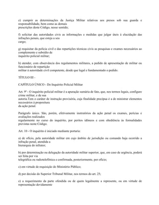 e) cumprir as determinações da Justiça Militar relativas aos presos sob sua guarda e
responsabilidade, bem como as demais
prescrições deste Código, nesse sentido;

f) solicitar das autoridades civis as informações e medidas que julgar úteis à elucidação das
infrações penais, que esteja a seu
cargo;

g) requisitar da polícia civil e das repartições técnicas civis as pesquisas e exames necessários ao
complemento e subsídio de
inquérito policial militar;

h) atender, com observância dos regulamentos militares, a pedido de apresentação de militar ou
funcionário de repartição
militar à autoridade civil competente, desde que legal e fundamentado o pedido.

TÍTULO III -

CAPÍTULO ÚNICO - Do Inquérito Policial Militar

Art. 9º - O inquérito policial militar é a apuração sumária de fato, que, nos termos legais, configure
crime militar, e de sua
autoria.Tem o caráter de instrução provisória, cuja finalidade precípua é a de ministrar elementos
necessários à propositura
da ação penal.

Parágrafo único. São, porém, efetivamente instrutórios da ação penal os exames, perícias e
avaliações realizados
regularmente no curso do inquérito, por peritos idôneos e com obediência às formalidades
previstas neste Código.

Art. 10 - O inquérito é iniciado mediante portaria:

a) de ofício, pela autoridade militar em cujo âmbito de jurisdição ou comando haja ocorrido a
infração penal, atendida a
hierarquia do infrator;

b) por determinação ou delegação da autoridade militar superior, que, em caso de urgência, poderá
ser feita por via
telegráfica ou radiotelefônica e confirmada, posteriormente, por ofício;

c) em virtude de requisição do Ministério Público;

d) por decisão do Superior Tribunal Militar, nos termos do art. 25;

e) a requerimento da parte ofendida ou de quem legalmente a represente, ou em virtude de
representação devidamente
 