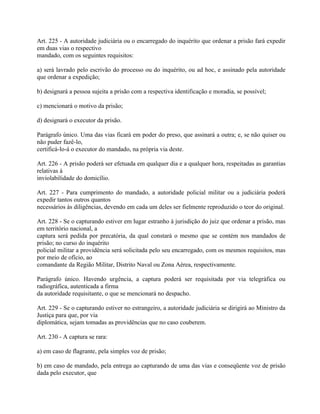 Art. 225 - A autoridade judiciária ou o encarregado do inquérito que ordenar a prisão fará expedir
em duas vias o respectivo
mandado, com os seguintes requisitos:

a) será lavrado pelo escrivão do processo ou do inquérito, ou ad hoc, e assinado pela autoridade
que ordenar a expedição;

b) designará a pessoa sujeita a prisão com a respectiva identificação e moradia, se possível;

c) mencionará o motivo da prisão;

d) designará o executor da prisão.

Parágrafo único. Uma das vias ficará em poder do preso, que assinará a outra; e, se não quiser ou
não puder fazê-lo,
certificá-lo-á o executor do mandado, na própria via deste.

Art. 226 - A prisão poderá ser efetuada em qualquer dia e a qualquer hora, respeitadas as garantias
relativas à
inviolabilidade do domicílio.

Art. 227 - Para cumprimento do mandado, a autoridade policial militar ou a judiciária poderá
expedir tantos outros quantos
necessários às diligências, devendo em cada um deles ser fielmente reproduzido o teor do original.

Art. 228 - Se o capturando estiver em lugar estranho à jurisdição do juiz que ordenar a prisão, mas
em território nacional, a
captura será pedida por precatória, da qual constará o mesmo que se contém nos mandados de
prisão; no curso do inquérito
policial militar a providência será solicitada pelo seu encarregado, com os mesmos requisitos, mas
por meio de ofício, ao
comandante da Região Militar, Distrito Naval ou Zona Aérea, respectivamente.

Parágrafo único. Havendo urgência, a captura poderá ser requisitada por via telegráfica ou
radiográfica, autenticada a firma
da autoridade requisitante, o que se mencionará no despacho.

Art. 229 - Se o capturando estiver no estrangeiro, a autoridade judiciária se dirigirá ao Ministro da
Justiça para que, por via
diplomática, sejam tomadas as providências que no caso couberem.

Art. 230 - A captura se rara:

a) em caso de flagrante, pela simples voz de prisão;

b) em caso de mandado, pela entrega ao capturando de uma das vias e conseqüente voz de prisão
dada pelo executor, que
 
