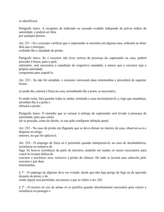 se identificará.

Parágrafo único. A recaptura de indiciado ou acusado evadido independe de prévia ordem da
autoridade, e poderá ser feita
por qualquer pessoa.

Art. 231 - Se o executor verificar que o capturando se encontra em alguma casa, ordenará ao dono
dela que o entregue,
exibindo-lhe o mandado de prisão.

Parágrafo único. Se o executor não tiver certeza da presença do capturando na casa, poderá
proceder à busca, para a qual,
entretanto, será necessária a expedição do respectivo mandado, a menos que o executor seja a
própria autoridade
competente para expedi-lo.

Art. 232 - Se não for atendido, o executor convocará duas testemunhas e procederá da seguinte
forma:

a) sendo dia, entrará à força na casa, arrombando-lhe a porta, se necessário;

b) sendo noite, fará guardar todas as saídas, tornando a casa incomunicável, e, logo que amanheça,
arrombar-lhe-á a porta e
efetuará a prisão.

Parágrafo único. O morador que se recusar à entrega do capturando será levado à presença da
autoridade, para que contra
ele se proceda, como de direito, se sua ação configurar infração penal.

Art. 233 - No caso de prisão em flagrante que se deva efetuar no interior de casa, observar-se-á o
disposto no artigo
anterior, no que for aplicável.

Art. 234 - O emprego de força só é permitido quando indispensável, no caso de desobediência,
resistência ou tentativa de
fuga. Se houver resistência da parte de terceiros, poderão ser usados os meios necessários para
vencê-la ou para defesa do
executor e auxiliares seus, inclusive a prisão do ofensor. De tudo se lavrará auto subscrito pelo
executor e por duas
testemunhas.

§ 1º - O emprego de algemas deve ser evitado, desde que não haja perigo de fuga ou de agressão
da parte do preso, e de
modo algum será permitido, nos presos a que se refere o art. 242.

§ 2º - O recurso ao uso de armas só se justifica quando absolutamente necessário para vencer a
resistência ou proteger a
 