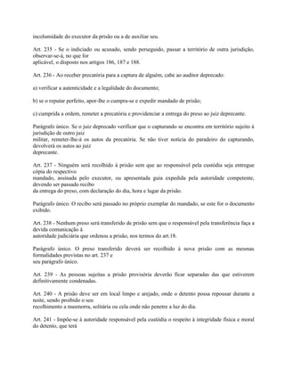 incolumidade do executor da prisão ou a de auxiliar seu.

Art. 235 - Se o indiciado ou acusado, sendo perseguido, passar a território de outra jurisdição,
observar-se-á, no que for
aplicável, o disposto nos artigos 186, 187 e 188.

Art. 236 - Ao receber precatória para a captura de alguém, cabe ao auditor deprecado:

a) verificar a autenticidade e a legalidade do documento;

b) se o reputar perfeito, apor-lhe o cumpra-se e expedir mandado de prisão;

c) cumprida a ordem, remeter a precatória e providenciar a entrega do preso ao juiz deprecante.

Parágrafo único. Se o juiz deprecado verificar que o capturando se encontra em território sujeito à
jurisdição de outro juiz
militar, remeter-lhe-á os autos da precatória. Se não tiver notícia do paradeiro do capturando,
devolverá os autos ao juiz
deprecante.

Art. 237 - Ninguém será recolhido à prisão sem que ao responsável pela custódia seja entregue
cópia do respectivo
mandado, assinada pelo executor, ou apresentada guia expedida pela autoridade competente,
devendo ser passado recibo
da entrega do preso, com declaração do dia, hora e lugar da prisão.

Parágrafo único. O recibo será passado no próprio exemplar do mandado, se este for o documento
exibido.

Art. 238 - Nenhum preso será transferido de prisão sem que o responsável pela transferência faça a
devida comunicação à
autoridade judiciária que ordenou a prisão, nos termos do art.18.

Parágrafo único. O preso transferido deverá ser recolhido à nova prisão com as mesmas
formalidades previstas no art. 237 e
seu parágrafo único.

Art. 239 - As pessoas sujeitas a prisão provisória deverão ficar separadas das que estiverem
definitivamente condenadas.

Art. 240 - A prisão deve ser em local limpo e arejado, onde o detento possa repousar durante a
noite, sendo proibido o seu
recolhimento a masmorra, solitária ou cela onde não penetre a luz do dia.

Art. 241 - Impõe-se à autoridade responsável pela custódia o respeito à integridade física e moral
do detento, que terá
 
