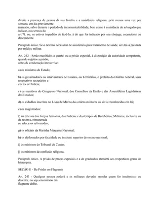 direito a presença de pessoa da sua família e a assistência religiosa, pelo menos uma vez por
semana, em dia previamente
marcado, salvo durante o período de incomunicabilidade, bem como à assistência de advogado que
indicar, nos termos do
art.71, ou, se estiver impedido de fazê-lo, à do que for indicado por seu cônjuge, ascendente ou
descendente.

Parágrafo único. Se o detento necessitar de assistência para tratamento de saúde, ser-lhe-á prestada
por médico militar.

Art. 242 - Serão recolhidos a quartel ou a prisão especial, à disposição da autoridade competente,
quando sujeitos a prisão,
antes de condenação irrecorrível:

a) os ministros de Estado;

b) os governadores ou interventores de Estados, ou Territórios, o prefeito do Distrito Federal, seus
respectivos secretários e
chefes de Polícia;

c) os membros do Congresso Nacional, dos Conselhos da União e das Assembléias Legislativas
dos Estados;

d) os cidadãos inscritos no Livro de Mérito das ordens militares ou civis reconhecidas em lei;

e) os magistrados;

f) os oficiais das Forças Armadas, das Polícias e dos Corpos de Bombeiros, Militares, inclusive os
da reserva, remunerada
ou não, e os reformados;

g) os oficiais da Marinha Mercante Nacional;

h) os diplomados por faculdade ou instituto superior de ensino nacional;

i) os ministros do Tribunal de Contas;

j) os ministros de confissão religiosa.

Parágrafo único. A prisão de praças especiais e a de graduados atenderá aos respectivos graus de
hierarquia.

SEÇÃO II - Da Prisão em Flagrante

Art. 243 - Qualquer pessoa poderá e os militares deverão prender quem for insubmisso ou
desertor, ou seja encontrado em
flagrante delito.
 