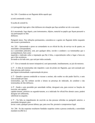 Art. 244 - Considera-se em flagrante delito aquele que:

a) está cometendo o crime;

b) acaba de cometê-lo;

c) é perseguido logo após o fato delituoso em situação que faça acreditar ser ele o seu autor;

d) é encontrado, logo depois, com instrumentos, objetos, material ou papéis que façam presumir a
sua participação no fato
delituoso.

Parágrafo único. Nas infrações permanentes, considera-se o agente em flagrante delito enquanto
não cessar a permanência.

Art. 245 - Apresentado o preso ao comandante ou ao oficial de dia, de serviço ou de quarto, ou
autoridade correspondente,
ou à autoridade judiciária, será, por qualquer deles, ouvido o condutor e as testemunhas que o
acompanharem, bem como
inquirido o indiciado sobre a imputação que lhe é feita, e especialmente sobre o lugar e hora em
que o fato aconteceu,
lavrando-se de tudo auto, que será por todos assinado.

§ 1º - Em se tratando de menor inimputável, será apresentado, imediatamente, ao juiz de menores.

§ 2º - A falta de testemunhas não impedirá o auto de prisão em flagrante, que será assinado por
duas pessoas, pelo menos,
que hajam testemunhado a apresentação do preso.

§ 3º - Quando a pessoa conduzida se recusar a assinar, não souber ou não puder fazê-lo, o auto
será assinado por duas
testemunhas, que lhe tenham ouvido a leitura na presença do indiciado, do condutor e das
testemunhas do fato delituoso.

§ 4º - Sendo o auto presidido por autoridade militar, designará esta, para exercer as funções de
escrivão, um capitão,
capitão-tenente, primeiro ou segundo-tenente, se o indiciado for oficial.Nos demais casos, poderá
designar um subtenente,
suboficial ou sargento.

§ 5º - Na falta ou impedimento de escrivão ou das pessoas referidas no parágrafo anterior, a
autoridade designará, para
lavrar o auto, qualquer pessoa idônea, que, para esse fim, prestará o compromisso legal.

Art. 246 - Se das respostas resultarem fundadas suspeitas contra a pessoa conduzida, a autoridade
mandará recolhê-la à
 