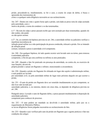 prisão, procedendo-se, imediatamente, se for o caso, a exame de corpo de delito, à busca e
apreensão dos instrumentos do
crime e a qualquer outra diligência necessária ao seu esclarecimento.

Art. 247 - Dentro em vinte e quatro horas após a prisão, será dada ao preso nota de culpa assinada
pela autoridade, com o
motivo da prisão, o nome do condutor e os das testemunhas.

§ 1º - Da nota de culpa o preso passará recibo que será assinado por duas testemunhas, quando ele
não souber, não puder
ou não quiser assinar.

§ 2º - Se, ao contrário da hipótese prevista no art. 246, a autoridade militar ou judiciária verificar a
manifesta inexistência de
infração penal militar ou a não-participação da pessoa conduzida, relaxará a prisão. Em se tratando
de infração penal
comum, remeterá o preso à autoridade civil competente.

Art. 248 - Em qualquer hipótese, de tudo quanto ocorrer será lavrado auto ou termo, para remessa
à autoridade judiciária
competente, a fim de que esta confirme ou infirme os atos praticados.

Art. 249 - Quando o fato for praticado em presença da autoridade, ou contra ela, no exercício de
suas funções, deverá ela
própria prender e autuar em flagrante o infrator, mencionando a circunstância.

Art. 250 - Quando a prisão em flagrante for efetuada em lugar não sujeito à administração militar,
o auto poderá ser lavrado
por autoridade civil, ou pela autoridade militar do lugar mais próximo daquele em que ocorrer a
prisão.

Art. 251 - O auto de prisão em flagrante deve ser remetido imediatamente ao juiz competente, se
não tiver sido lavrado por
autoridade judiciária; e, no máximo, dentro em cinco dias, se depender de diligência prevista no
art. 246.

Parágrafo único. Lavrado o auto de flagrante delito, o preso passará imediatamente à disposição da
autoridade judiciária
competente para conhecer do processo.

Art. 252 - O auto poderá ser mandado ou devolvido à autoridade militar, pelo juiz ou a
requerimento do Ministério Público,
se novas diligências forem julgadas necessárias ao esclarecimento do fato.

Art. 253 - Quando o juiz verificar pelo auto de prisão em flagrante que o agente praticou o fato nas
condições dos artigos
 