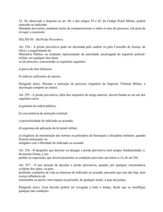 35, 38, observado o disposto no art. 40, e dos artigos 39 e 42, do Código Penal Militar, poderá
conceder ao indiciado
liberdade provisória, mediante termo de comparecimento a todos os atos do processo, sob pena de
revogar a concessão.

SEÇÃO III - Da Prisão Preventiva

Art. 254 - A prisão preventiva pode ser decretada pelo auditor ou pelo Conselho de Justiça, de
ofício, a requerimento do
Ministério Público ou mediante representação da autoridade encarregada do inquérito policial-
militar, em qualquer fase deste
ou do processo, concorrendo os requisitos seguintes:

a) prova do fato delituoso;

b) indícios suficientes de autoria.

Parágrafo único. Durante a instrução de processo originário do Superior Tribunal Militar, a
decretação compete ao relator.

Art. 255 - A prisão preventiva, além dos requisitos do artigo anterior, deverá fundar-se em um dos
seguintes casos:

a) garantia da ordem pública;

b) conveniência da instrução criminal;

c) periculosidade do indiciado ou acusado;

d) segurança da aplicação da lei penal militar;

e) exigência da manutenção das normas ou princípios de hierarquia e disciplina militares, quando
ficarem ameaçados ou
atingidos com a liberdade do indiciado ou acusado.

Art. 256 - O despacho que decretar ou denegar a prisão preventiva será sempre fundamentado; e,
da mesma forma, o seu
pedido ou requisição, que deverá preencher as condições previstas nas letras a e b, do art.254.

Art. 257 - O juiz deixará de decretar a prisão preventiva, quando, por qualquer circunstância
evidente dos autos, ou pela
profissão, condições de vida ou interesse do indiciado ou acusado, presumir que este não fuja, nem
exerça influência em
testemunha ou perito, nem impeça ou perturbe, de qualquer modo, a ação da justiça.

Parágrafo único. Essa decisão poderá ser revogada a todo o tempo, desde que se modifique
qualquer das condições
 