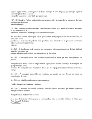 sede de órgão militar. A menagem a civil será no lugar da sede do juízo, ou em lugar sujeito à
administração militar, se assim
o entender necessário a autoridade que a conceder.

§ 1º - O Ministério Público será ouvido, previamente, sobre a concessão da menagem, devendo
emitir parecer dentro do
prazo de três dias.

§ 2º - Para a menagem em lugar sujeito à administração militar, será pedida informação, a respeito
da sua conveniência, à
autoridade responsável pelo respectivo comando ou direção.

Art. 265 - Será cassada a menagem àquele que se retirar do lugar para o qual foi ela concedida, ou
faltar, sem causa
justificada, a qualquer ato judicial para que tenha sido intimado ou a que deva comparecer
independentemente de intimação
especial.

Art. 266 - O insubmisso terá o quartel por menagem, independentemente de decisão judicial,
podendo, entretanto, ser
cassada pela autoridade militar, por conveniência de disciplina.

Art. 267 - A menagem cessa com a sentença condenatória, ainda que não tenha passado em
julgado.

Parágrafo único. Salvo o caso do artigo anterior, o juiz poderá ordenar a cessação da menagem, em
qualquer tempo, com a
liberação das obrigações dela decorrentes, desde que não a julgue mais necessária ao interesse da
Justiça.

Art. 268 - A menagem concedida em residência ou cidade não será levada em conta no
cumprimento da pena.

Art. 269 - Ao reincidente não se concederá menagem.

CAPÍTULO VI - Da Liberdade Provisória

Art. 270 - O indiciado ou acusado livrar-se-á solto no caso de infração a que não for cominada
pena privativa de liberdade.

Parágrafo único. Poderá livrar-se solto:

a) no caso de infração culposa, salvo se compreendida entre as previstas no Livro I, Título I, da
Parte Especial, do Código
Penal Militar;
 