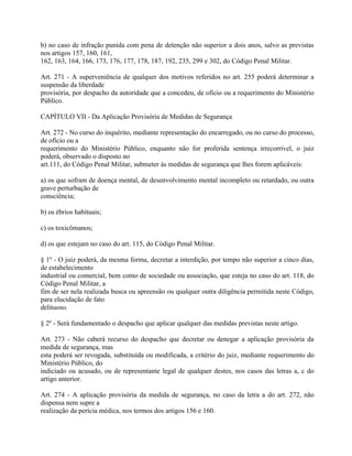 b) no caso de infração punida com pena de detenção não superior a dois anos, salvo as previstas
nos artigos 157, 160, 161,
162, 163, 164, 166, 173, 176, 177, 178, 187, 192, 235, 299 e 302, do Código Penal Militar.

Art. 271 - A superveniência de qualquer dos motivos referidos no art. 255 poderá determinar a
suspensão da liberdade
provisória, por despacho da autoridade que a concedeu, de ofício ou a requerimento do Ministério
Público.

CAPÍTULO VII - Da Aplicação Provisória de Medidas de Segurança

Art. 272 - No curso do inquérito, mediante representação do encarregado, ou no curso do processo,
de ofício ou a
requerimento do Ministério Público, enquanto não for proferida sentença irrecorrível, o juiz
poderá, observado o disposto no
art.111, do Código Penal Militar, submeter às medidas de segurança que lhes forem aplicáveis:

a) os que sofram de doença mental, de desenvolvimento mental incompleto ou retardado, ou outra
grave perturbação de
consciência;

b) os ébrios habituais;

c) os toxicômanos;

d) os que estejam no caso do art. 115, do Código Penal Militar.

§ 1º - O juiz poderá, da mesma forma, decretar a interdição, por tempo não superior a cinco dias,
de estabelecimento
industrial ou comercial, bem como de sociedade ou associação, que esteja no caso do art. 118, do
Código Penal Militar, a
fim de ser nela realizada busca ou apreensão ou qualquer outra diligência permitida neste Código,
para elucidação de fato
delituoso.

§ 2º - Será fundamentado o despacho que aplicar qualquer das medidas previstas neste artigo.

Art. 273 - Não caberá recurso do despacho que decretar ou denegar a aplicação provisória da
medida de segurança, mas
esta poderá ser revogada, substituída ou modificada, a critério do juiz, mediante requerimento do
Ministério Público, do
indiciado ou acusado, ou de representante legal de qualquer destes, nos casos das letras a, c do
artigo anterior.

Art. 274 - A aplicação provisória da medida de segurança, no caso da letra a do art. 272, não
dispensa nem supre a
realização da perícia médica, nos termos dos artigos 156 e 160.
 