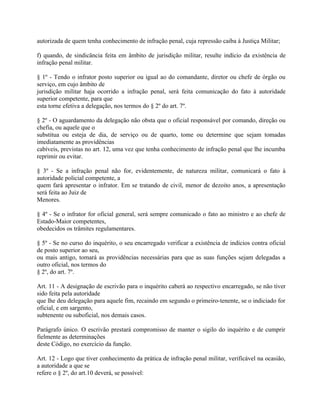 autorizada de quem tenha conhecimento de infração penal, cuja repressão caiba à Justiça Militar;

f) quando, de sindicância feita em âmbito de jurisdição militar, resulte indício da existência de
infração penal militar.

§ 1º - Tendo o infrator posto superior ou igual ao do comandante, diretor ou chefe de órgão ou
serviço, em cujo âmbito de
jurisdição militar haja ocorrido a infração penal, será feita comunicação do fato à autoridade
superior competente, para que
esta torne efetiva a delegação, nos termos do § 2º do art. 7º.

§ 2º - O aguardamento da delegação não obsta que o oficial responsável por comando, direção ou
chefia, ou aquele que o
substitua ou esteja de dia, de serviço ou de quarto, tome ou determine que sejam tomadas
imediatamente as providências
cabíveis, previstas no art. 12, uma vez que tenha conhecimento de infração penal que lhe incumba
reprimir ou evitar.

§ 3º - Se a infração penal não for, evidentemente, de natureza militar, comunicará o fato à
autoridade policial competente, a
quem fará apresentar o infrator. Em se tratando de civil, menor de dezoito anos, a apresentação
será feita ao Juiz de
Menores.

§ 4º - Se o infrator for oficial general, será sempre comunicado o fato ao ministro e ao chefe de
Estado-Maior competentes,
obedecidos os trâmites regulamentares.

§ 5º - Se no curso do inquérito, o seu encarregado verificar a existência de indícios contra oficial
de posto superior ao seu,
ou mais antigo, tomará as providências necessárias para que as suas funções sejam delegadas a
outro oficial, nos termos do
§ 2º, do art. 7º.

Art. 11 - A designação de escrivão para o inquérito caberá ao respectivo encarregado, se não tiver
sido feita pela autoridade
que lhe deu delegação para aquele fim, recaindo em segundo o primeiro-tenente, se o indiciado for
oficial, e em sargento,
subtenente ou suboficial, nos demais casos.

Parágrafo único. O escrivão prestará compromisso de manter o sigilo do inquérito e de cumprir
fielmente as determinações
deste Código, no exercício da função.

Art. 12 - Logo que tiver conhecimento da prática de infração penal militar, verificável na ocasião,
a autoridade a que se
refere o § 2º, do art.10 deverá, se possível:
 