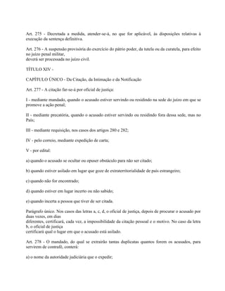 Art. 275 - Decretada a medida, atender-se-á, no que for aplicável, às disposições relativas à
execução da sentença definitiva.

Art. 276 - A suspensão provisória do exercício do pátrio poder, da tutela ou da curatela, para efeito
no juízo penal militar,
deverá ser processada no juízo civil.

TÍTULO XIV -

CAPÍTULO ÚNICO - Da Citação, da Intimação e da Notificação

Art. 277 - A citação far-se-á por oficial de justiça:

I - mediante mandado, quando o acusado estiver servindo ou residindo na sede do juízo em que se
promove a ação penal;

II - mediante precatória, quando o acusado estiver servindo ou residindo fora dessa sede, mas no
País;

III - mediante requisição, nos casos dos artigos 280 e 282;

IV - pelo correio, mediante expedição de carta;

V - por edital:

a) quando o acusado se ocultar ou opuser obstáculo para não ser citado;

b) quando estiver asilado em lugar que goze de extraterritorialidade de país estrangeiro;

c) quando não for encontrado;

d) quando estiver em lugar incerto ou não sabido;

e) quando incerta a pessoa que tiver de ser citada.

Parágrafo único. Nos casos das letras a, c, d, o oficial de justiça, depois de procurar o acusado por
duas vezes, em dias
diferentes, certificará, cada vez, a impossibilidade da citação pessoal e o motivo. No caso da letra
b, o oficial de justiça
certificará qual o lugar em que o acusado está asilado.

Art. 278 - O mandado, do qual se extrairão tantas duplicatas quantos forem os acusados, para
servirem de contrafé, conterá:

a) o nome da autoridade judiciária que o expedir;
 