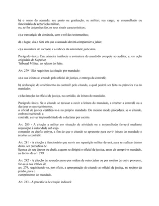 b) o nome do acusado, seu posto ou graduação, se militar; seu cargo, se assemelhado ou
funcionário de repartição militar,
ou, se for desconhecido, os seus sinais característicos;

c) a transcrição da denúncia, com o rol das testemunhas;

d) o lugar, dia e hora em que o acusado deverá comparecer a juízo;

e) a assinatura do escrivão e a rubrica da autoridade judiciária.

Parágrafo único. Em primeira instância a assinatura do mandado compete ao auditor, e, em ação
originária do Superior
Tribunal Militar, ao relator do feito.

Art. 279 - São requisitos da citação por mandado:

a) a sua leitura ao citando pelo oficial de justiça, e entrega da contrafé;

b) declaração do recebimento da contrafé pelo citando, a qual poderá ser feita na primeira via do
mandado;

c) declaração do oficial de justiça, na certidão, da leitura do mandado.

Parágrafo único. Se o citando se recusar a ouvir a leitura do mandado, a receber a contrafé ou a
declarar o seu recebimento,
o oficial de justiça certificá-lo-á no próprio mandado. Do mesmo modo procederá, se o citando,
embora recebendo a
contrafé, estiver impossibilitado de o declarar por escrito.

Art. 280 - A citação a militar em situação de atividade ou a assemelhado far-se-á mediante
requisição à autoridade sob cujo
comando ou chefia estiver, a fim de que o citando se apresente para ouvir leitura do mandado e
receber a contrafé.

Art. 281 - A citação a funcionário que servir em repartição militar deverá, para se realizar dentro
desta, ser precedida de
licença do seu diretor ou chefe, a quem se dirigirá o oficial de justiça, antes de cumprir o mandado,
na forma do art. 279.

Art. 282 - A citação de acusado preso por ordem de outro juízo ou por motivo de outro processo,
far-se-á nos termos do
art. 279, requisitando-se, por ofício, a apresentação do citando ao oficial de justiça, no recinto da
prisão, para o
cumprimento do mandado.

Art. 283 - A precatória de citação indicará:
 