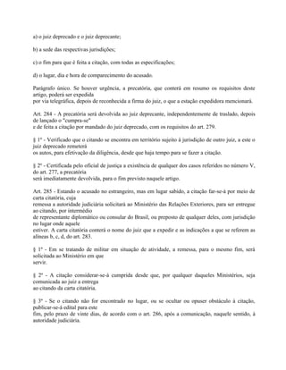a) o juiz deprecado e o juiz deprecante;

b) a sede das respectivas jurisdições;

c) o fim para que é feita a citação, com todas as especificações;

d) o lugar, dia e hora de comparecimento do acusado.

Parágrafo único. Se houver urgência, a precatória, que conterá em resumo os requisitos deste
artigo, poderá ser expedida
por via telegráfica, depois de reconhecida a firma do juiz, o que a estação expedidora mencionará.

Art. 284 - A precatória será devolvida ao juiz deprecante, independentemente de traslado, depois
de lançado o "cumpra-se"
e de feita a citação por mandado do juiz deprecado, com os requisitos do art. 279.

§ 1º - Verificado que o citando se encontra em território sujeito à jurisdição de outro juiz, a este o
juiz deprecado remeterá
os autos, para efetivação da diligência, desde que haja tempo para se fazer a citação.

§ 2º - Certificada pelo oficial de justiça a existência de qualquer dos casos referidos no número V,
do art. 277, a precatória
será imediatamente devolvida, para o fim previsto naquele artigo.

Art. 285 - Estando o acusado no estrangeiro, mas em lugar sabido, a citação far-se-á por meio de
carta citatória, cuja
remessa a autoridade judiciária solicitará ao Ministério das Relações Exteriores, para ser entregue
ao citando, por intermédio
de representante diplomático ou consular do Brasil, ou preposto de qualquer deles, com jurisdição
no lugar onde aquele
estiver. A carta citatória conterá o nome do juiz que a expedir e as indicações a que se referem as
alíneas b, c, d, do art. 283.

§ 1º - Em se tratando de militar em situação de atividade, a remessa, para o mesmo fim, será
solicitada ao Ministério em que
servir.

§ 2º - A citação considerar-se-á cumprida desde que, por qualquer daqueles Ministérios, seja
comunicada ao juiz a entrega
ao citando da carta citatória.

§ 3º - Se o citando não for encontrado no lugar, ou se ocultar ou opuser obstáculo à citação,
publicar-se-á edital para este
fim, pelo prazo de vinte dias, de acordo com o art. 286, após a comunicação, naquele sentido, à
autoridade judiciária.
 
