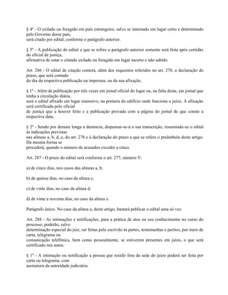 § 4º - O exilado ou foragido em país estrangeiro, salvo se internado em lugar certo e determinado
pelo Governo desse país,
será citado por edital, conforme o parágrafo anterior.

§ 5º - A publicação do edital a que se refere o parágrafo anterior somente será feita após certidão
do oficial de justiça,
afirmativa de estar o citando exilado ou foragido em lugar incerto e não sabido.

Art. 286 - O edital de citação conterá, além dos requisitos referidos no art. 278, a declaração do
prazo, que será contado
do dia da respectiva publicação na imprensa, ou da sua afixação.

§ 1º - Além da publicação por três vezes em jornal oficial do lugar ou, na falta deste, em jornal que
tenha a circulação diária,
será o edital afixado em lugar ostensivo, na portaria do edifício onde funciona o juízo. A afixação
será certificada pelo oficial
de justiça que a houver feito e a publicação provada com a página do jornal de que conste a
respectiva data.

§ 2º - Sendo por demais longa a denúncia, dispensar-se-á a sua transcrição, resumindo-se o edital
às indicações previstas
nas alíneas a, b, d, e, do art. 278 e à declaração do prazo a que se refere o preâmbulo deste artigo.
Da mesma forma se
procederá, quando o número de acusados exceder a cinco.

Art. 287 - O prazo do edital será conforme o art. 277, número V:

a) de cinco dias, nos casos das alíneas a, b;

b) de quinze dias, no caso da alínea c;

c) de vinte dias, no caso da alínea d;

d) de vinte a noventa dias, no caso da alínea e.

Parágrafo único. No caso da alínea a, deste artigo, bastará publicar o edital uma só vez.

Art. 288 - As intimações e notificações, para a prática de atos ou seu conhecimento no curso do
processo, poderão, salvo
determinação especial do juiz, ser feitas pelo escrivão às partes, testemunhas e peritos, por meio de
carta, telegrama ou
comunicação telefônica, bem como pessoalmente, se estiverem presentes em juízo, o que será
certificado nos autos.

§ 1º - A intimação ou notificação a pessoa que residir fora da sede do juízo poderá ser feita por
carta ou telegrama, com
assinatura da autoridade judiciária.
 