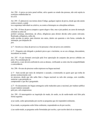 Art. 294 - A prova no juízo penal militar, salvo quanto ao estado das pessoas, não está sujeita às
restrições estabelecidas na
lei civil.

Art. 295 - É admissível, nos termos deste Código, qualquer espécie de prova, desde que não atente
contra a moral, a saúde
ou a segurança individual ou coletiva, ou contra a hierarquia ou a disciplina militares.

Art. 296 - O ônus da prova compete a quem alegar o fato, mas o juiz poderá, no curso da instrução
criminal ou antes de
proferir sentença, determinar, de ofício, diligências para dirimir dúvida sobre ponto relevante.
Realizada a diligência, sobre ela
serão ouvidas as partes, para dizerem nos autos, dentro em quarenta e oito horas, contadas da
intimação, por despacho do
juiz.

§ 1º - Inverte-se o ônus de provar se a lei presume o fato até prova em contrário.

§ 2º - Ninguém está obrigado a produzir prova que o incrimine, ou ao seu cônjuge, descendente,
ascendente ou irmão.

Art. 297 - O juiz formará convicção pela livre apreciação do conjunto das provas colhidas em
juízo. Na consideração de
cada prova, o juiz deverá confrontá-la com as demais, verificando se entre elas há compatibilidade
e concordância.

Art. 298 - Os atos do processo serão expressos na língua nacional.

§ 1º - Será ouvido por meio de intérprete o acusado, a testemunha ou quem quer que tenha de
prestar esclarecimento oral
no processo, desde que não saiba falar a língua nacional ou nela não consiga, com exatidão,
enunciar o que pretende ou
compreender o que lhe é perguntado.

§ 2º - Os documentos em língua estrangeira serão traduzidos para a nacional, por tradutor público
ou por tradutor nomeado
pelo juiz, sob compromisso.

Art. 299 - O interrogatório ou inquirição do mudo, do surdo, ou do surdo-mudo será feito pela
forma seguinte:

a) ao surdo, serão apresentadas por escrito as perguntas que ele responderá oralmente;

b) ao mudo, as perguntas serão feitas oralmente, respondendo-as ele por escrito;

c) ao surdo-mudo, as perguntas serão formuladas por escrito, e por escrito dará ele as respostas.
 