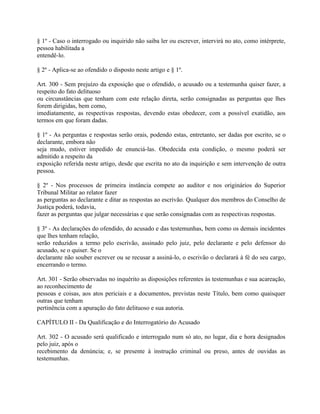 § 1º - Caso o interrogado ou inquirido não saiba ler ou escrever, intervirá no ato, como intérprete,
pessoa habilitada a
entendê-lo.

§ 2º - Aplica-se ao ofendido o disposto neste artigo e § 1º.

Art. 300 - Sem prejuízo da exposição que o ofendido, o acusado ou a testemunha quiser fazer, a
respeito do fato delituoso
ou circunstâncias que tenham com este relação direta, serão consignadas as perguntas que lhes
forem dirigidas, bem como,
imediatamente, as respectivas respostas, devendo estas obedecer, com a possível exatidão, aos
termos em que foram dadas.

§ 1º - As perguntas e respostas serão orais, podendo estas, entretanto, ser dadas por escrito, se o
declarante, embora não
seja mudo, estiver impedido de enunciá-las. Obedecida esta condição, o mesmo poderá ser
admitido a respeito da
exposição referida neste artigo, desde que escrita no ato da inquirição e sem intervenção de outra
pessoa.

§ 2º - Nos processos de primeira instância compete ao auditor e nos originários do Superior
Tribunal Militar ao relator fazer
as perguntas ao declarante e ditar as respostas ao escrivão. Qualquer dos membros do Conselho de
Justiça poderá, todavia,
fazer as perguntas que julgar necessárias e que serão consignadas com as respectivas respostas.

§ 3º - As declarações do ofendido, do acusado e das testemunhas, bem como os demais incidentes
que lhes tenham relação,
serão reduzidos a termo pelo escrivão, assinado pelo juiz, pelo declarante e pelo defensor do
acusado, se o quiser. Se o
declarante não souber escrever ou se recusar a assiná-lo, o escrivão o declarará à fé do seu cargo,
encerrando o termo.

Art. 301 - Serão observadas no inquérito as disposições referentes às testemunhas e sua acareação,
ao reconhecimento de
pessoas e coisas, aos atos periciais e a documentos, previstas neste Título, bem como quaisquer
outras que tenham
pertinência com a apuração do fato delituoso e sua autoria.

CAPÍTULO II - Da Qualificação e do Interrogatório do Acusado

Art. 302 - O acusado será qualificado e interrogado num só ato, no lugar, dia e hora designados
pelo juiz, após o
recebimento da denúncia; e, se presente à instrução criminal ou preso, antes de ouvidas as
testemunhas.
 