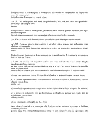 Parágrafo único. A qualificação e o interrogatório do acusado que se apresentar ou for preso no
curso do processo, serão
feitos logo que ele comparecer perante o juiz.

Art. 303 - O interrogatório será feito, obrigatoriamente, pelo juiz, não sendo nele permitida a
intervenção de qualquer outra
pessoa.

Parágrafo único. Findo o interrogatório, poderão as partes levantar questões de ordem, que o juiz
resolverá de plano,
fazendo-as consignar em ata com a respectiva solução, se assim lhe for requerido.

Art. 304 - Se houver mais de um acusado, será cada um deles interrogado separadamente.

Art. 305 - Antes de iniciar o interrogatório, o juiz observará ao acusado que, embora não esteja
obrigado a responder às
perguntas que lhe forem formuladas, o seu silêncio poderá ser interpretado em prejuízo da própria
defesa.

Parágrafo único. Consignar-se-ão as perguntas que o acusado deixar de responder e as razões que
invocar para não fazê-lo.

Art. 306 - O acusado será perguntado sobre o seu nome, naturalidade, estado, idade, filiação,
residência, profissão ou meios
de vida e lugar onde exerce a sua atividade, se sabe ler e escrever e se tem defensor. Respondidas
essas perguntas, será
cientificado da acusação pela leitura da denúncia e estritamente interrogado da seguinte forma:

a) onde estava ao tempo em que foi cometida a infração e se teve notícia desta e de que forma;

b) se conhece a pessoa ofendida e as testemunhas arroladas na denúncia, desde quando e se tem
alguma coisa a alegar
contra elas;

c) se conhece as provas contra ele apuradas e se tem alguma coisa a alegar a respeito das mesmas;

d) se conhece o instrumento com que foi praticada a infração, ou qualquer dos objetos com ela
relacionados e que tenham
sido apreendidos;

e) se é verdadeira a imputação que lhe é feita;

f) se, não sendo verdadeira a imputação, sabe de algum motivo particular a que deva atribuí-la ou
conhece a pessoa ou
pessoas a que deva ser imputada a prática do crime e se com elas esteve antes ou depois desse fato;
 