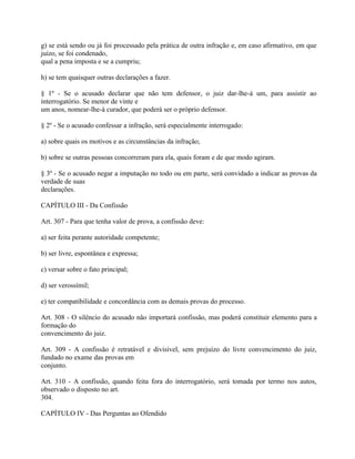 g) se está sendo ou já foi processado pela prática de outra infração e, em caso afirmativo, em que
juízo, se foi condenado,
qual a pena imposta e se a cumpriu;

h) se tem quaisquer outras declarações a fazer.

§ 1º - Se o acusado declarar que não tem defensor, o juiz dar-lhe-á um, para assistir ao
interrogatório. Se menor de vinte e
um anos, nomear-lhe-á curador, que poderá ser o próprio defensor.

§ 2º - Se o acusado confessar a infração, será especialmente interrogado:

a) sobre quais os motivos e as circunstâncias da infração;

b) sobre se outras pessoas concorreram para ela, quais foram e de que modo agiram.

§ 3º - Se o acusado negar a imputação no todo ou em parte, será convidado a indicar as provas da
verdade de suas
declarações.

CAPÍTULO III - Da Confissão

Art. 307 - Para que tenha valor de prova, a confissão deve:

a) ser feita perante autoridade competente;

b) ser livre, espontânea e expressa;

c) versar sobre o fato principal;

d) ser verossímil;

e) ter compatibilidade e concordância com as demais provas do processo.

Art. 308 - O silêncio do acusado não importará confissão, mas poderá constituir elemento para a
formação do
convencimento do juiz.

Art. 309 - A confissão é retratável e divisível, sem prejuízo do livre convencimento do juiz,
fundado no exame das provas em
conjunto.

Art. 310 - A confissão, quando feita fora do interrogatório, será tomada por termo nos autos,
observado o disposto no art.
304.

CAPÍTULO IV - Das Perguntas ao Ofendido
 