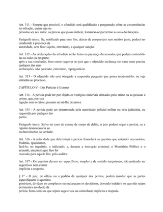 Art. 311 - Sempre que possível, o ofendido será qualificado e perguntado sobre as circunstâncias
da infração, quem seja ou
presuma ser seu autor, as provas que possa indicar, tomando-se por termo as suas declarações.

Parágrafo único. Se, notificado para esse fim, deixar de comparecer sem motivo justo, poderá ser
conduzido à presença da
autoridade, sem ficar sujeito, entretanto, a qualquer sanção.

Art. 312 - As declarações do ofendido serão feitas na presença do acusado, que poderá contraditá-
las no todo ou em parte,
após a sua conclusão, bem como requerer ao juiz que o ofendido esclareça ou torne mais precisa
qualquer das suas
declarações, não podendo, entretanto, reperguntá-lo.

Art. 313 - O ofendido não está obrigado a responder pergunta que possa incriminá-lo, ou seja
estranha ao processo.

CAPÍTULO V - Das Perícias e Exames

Art. 314 - A perícia pode ter por objeto os vestígios materiais deixados pelo crime ou as pessoas e
coisas, que, por sua
ligação com o crime, possam servir-lhe de prova.

Art. 315 - A perícia pode ser determinada pela autoridade policial militar ou pela judiciária, ou
requerida por qualquer das
partes.

Parágrafo único. Salvo no caso de exame de corpo de delito, o juiz poderá negar a perícia, se a
reputar desnecessária ao
esclarecimento da verdade.

Art. 316 - A autoridade que determinar a perícia formulará os quesitos que entender necessários.
Poderão, igualmente,
fazê-lo; no inquérito, o indiciado; e, durante a instrução criminal, o Ministério Público e o
acusado, em prazo que lhes for
marcado para aquele fim, pelo auditor.

Art. 317 - Os quesitos devem ser específicos, simples e de sentido inequívoco, não podendo ser
sugestivos nem conter
implícita a resposta.

§ 1º - O juiz, de ofício ou a pedido de qualquer dos peritos, poderá mandar que as partes
especifiquem os quesitos
genéricos, dividam os complexos ou esclareçam os duvidosos, devendo indeferir os que não sejam
pertinentes ao objeto da
perícia, bem como os que sejam sugestivos ou contenham implícita a resposta.
 