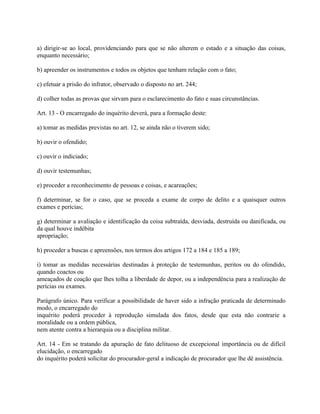 a) dirigir-se ao local, providenciando para que se não alterem o estado e a situação das coisas,
enquanto necessário;

b) apreender os instrumentos e todos os objetos que tenham relação com o fato;

c) efetuar a prisão do infrator, observado o disposto no art. 244;

d) colher todas as provas que sirvam para o esclarecimento do fato e suas circunstâncias.

Art. 13 - O encarregado do inquérito deverá, para a formação deste:

a) tomar as medidas previstas no art. 12, se ainda não o tiverem sido;

b) ouvir o ofendido;

c) ouvir o indiciado;

d) ouvir testemunhas;

e) proceder a reconhecimento de pessoas e coisas, e acareações;

f) determinar, se for o caso, que se proceda a exame de corpo de delito e a quaisquer outros
exames e perícias;

g) determinar a avaliação e identificação da coisa subtraída, desviada, destruída ou danificada, ou
da qual houve indébita
apropriação;

h) proceder a buscas e apreensões, nos termos dos artigos 172 a 184 e 185 a 189;

i) tomar as medidas necessárias destinadas à proteção de testemunhas, peritos ou do ofendido,
quando coactos ou
ameaçados de coação que lhes tolha a liberdade de depor, ou a independência para a realização de
perícias ou exames.

Parágrafo único. Para verificar a possibilidade de haver sido a infração praticada de determinado
modo, o encarregado do
inquérito poderá proceder à reprodução simulada dos fatos, desde que esta não contrarie a
moralidade ou a ordem pública,
nem atente contra a hierarquia ou a disciplina militar.

Art. 14 - Em se tratando da apuração de fato delituoso de excepcional importância ou de difícil
elucidação, o encarregado
do inquérito poderá solicitar do procurador-geral a indicação de procurador que lhe dê assistência.
 