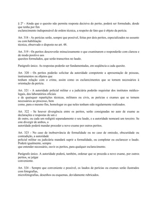 § 2º - Ainda que o quesito não permita resposta decisiva do perito, poderá ser formulado, desde
que tenha por fim
esclarecimento indispensável de ordem técnica, a respeito de fato que é objeto da perícia.

Art. 318 - As perícias serão, sempre que possível, feitas por dois peritos, especializados no assunto
ou com habilitação
técnica, observado o disposto no art. 48.

Art. 319 - Os peritos descreverão minuciosamente o que examinarem e responderão com clareza e
de modo positivo aos
quesitos formulados, que serão transcritos no laudo.

Parágrafo único. As respostas poderão ser fundamentadas, em seqüência a cada quesito.

Art. 320 - Os peritos poderão solicitar da autoridade competente a apresentação de pessoas,
instrumentos ou objetos que
tenham relação com o crime, assim como os esclarecimentos que se tornem necessários à
orientação da perícia.

Art. 321 - A autoridade policial militar e a judiciária poderão requisitar dos institutos médico-
legais, dos laboratórios oficiais
e de quaisquer repartições técnicas, militares ou civis, as perícias e exames que se tornem
necessários ao processo, bem
como, para o mesmo fim, homologar os que neles tenham sido regularmente realizados.

Art. 322 - Se houver divergência entre os peritos, serão consignadas no auto de exame as
declarações e respostas de um e
de outro, ou cada um redigirá separadamente o seu laudo, e a autoridade nomeará um terceiro. Se
este divergir de ambos, a
autoridade poderá mandar proceder a novo exame por outros peritos.

Art. 323 - No caso de inobservância de formalidade ou no caso de omissão, obscuridade ou
contradição, a autoridade
policial militar ou judiciária mandará suprir a formalidade, ou completar ou esclarecer o laudo.
Poderá igualmente, sempre
que entender necessário, ouvir os peritos, para qualquer esclarecimento.

Parágrafo único. A autoridade poderá, também, ordenar que se proceda a novo exame, por outros
peritos, se julgar
conveniente.

Art. 324 - Sempre que conveniente e possível, os laudos de perícias ou exames serão ilustrados
com fotografias,
microfotografias, desenhos ou esquemas, devidamente rubricados.
 