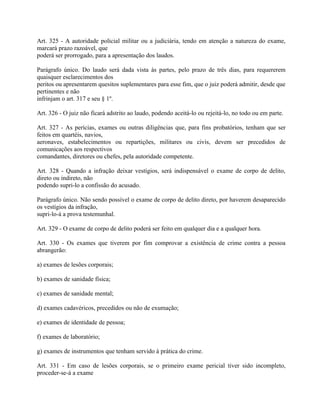 Art. 325 - A autoridade policial militar ou a judiciária, tendo em atenção a natureza do exame,
marcará prazo razoável, que
poderá ser prorrogado, para a apresentação dos laudos.

Parágrafo único. Do laudo será dada vista às partes, pelo prazo de três dias, para requererem
quaisquer esclarecimentos dos
peritos ou apresentarem quesitos suplementares para esse fim, que o juiz poderá admitir, desde que
pertinentes e não
infrinjam o art. 317 e seu § 1º.

Art. 326 - O juiz não ficará adstrito ao laudo, podendo aceitá-lo ou rejeitá-lo, no todo ou em parte.

Art. 327 - As perícias, exames ou outras diligências que, para fins probatórios, tenham que ser
feitos em quartéis, navios,
aeronaves, estabelecimentos ou repartições, militares ou civis, devem ser precedidos de
comunicações aos respectivos
comandantes, diretores ou chefes, pela autoridade competente.

Art. 328 - Quando a infração deixar vestígios, será indispensável o exame de corpo de delito,
direto ou indireto, não
podendo supri-lo a confissão do acusado.

Parágrafo único. Não sendo possível o exame de corpo de delito direto, por haverem desaparecido
os vestígios da infração,
supri-lo-á a prova testemunhal.

Art. 329 - O exame de corpo de delito poderá ser feito em qualquer dia e a qualquer hora.

Art. 330 - Os exames que tiverem por fim comprovar a existência de crime contra a pessoa
abrangerão:

a) exames de lesões corporais;

b) exames de sanidade física;

c) exames de sanidade mental;

d) exames cadavéricos, precedidos ou não de exumação;

e) exames de identidade de pessoa;

f) exames de laboratório;

g) exames de instrumentos que tenham servido à prática do crime.

Art. 331 - Em caso de lesões corporais, se o primeiro exame pericial tiver sido incompleto,
proceder-se-á a exame
 