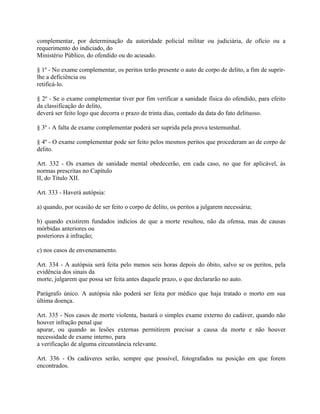 complementar, por determinação da autoridade policial militar ou judiciária, de ofício ou a
requerimento do indiciado, do
Ministério Público, do ofendido ou do acusado.

§ 1º - No exame complementar, os peritos terão presente o auto de corpo de delito, a fim de suprir-
lhe a deficiência ou
retificá-lo.

§ 2º - Se o exame complementar tiver por fim verificar a sanidade física do ofendido, para efeito
da classificação do delito,
deverá ser feito logo que decorra o prazo de trinta dias, contado da data do fato delituoso.

§ 3º - A falta de exame complementar poderá ser suprida pela prova testemunhal.

§ 4º - O exame complementar pode ser feito pelos mesmos peritos que procederam ao de corpo de
delito.

Art. 332 - Os exames de sanidade mental obedecerão, em cada caso, no que for aplicável, às
normas prescritas no Capítulo
II, do Título XII.

Art. 333 - Haverá autópsia:

a) quando, por ocasião de ser feito o corpo de delito, os peritos a julgarem necessária;

b) quando existirem fundados indícios de que a morte resultou, não da ofensa, mas de causas
mórbidas anteriores ou
posteriores à infração;

c) nos casos de envenenamento.

Art. 334 - A autópsia será feita pelo menos seis horas depois do óbito, salvo se os peritos, pela
evidência dos sinais da
morte, julgarem que possa ser feita antes daquele prazo, o que declararão no auto.

Parágrafo único. A autópsia não poderá ser feita por médico que haja tratado o morto em sua
última doença.

Art. 335 - Nos casos de morte violenta, bastará o simples exame externo do cadáver, quando não
houver infração penal que
apurar, ou quando as lesões externas permitirem precisar a causa da morte e não houver
necessidade de exame interno, para
a verificação de alguma circunstância relevante.

Art. 336 - Os cadáveres serão, sempre que possível, fotografados na posição em que forem
encontrados.
 
