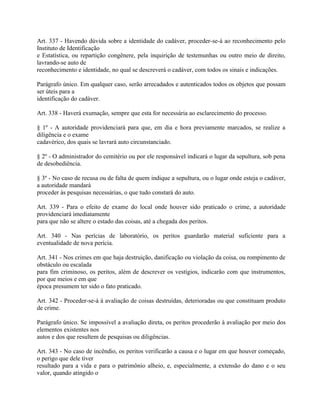 Art. 337 - Havendo dúvida sobre a identidade do cadáver, proceder-se-á ao reconhecimento pelo
Instituto de Identificação
e Estatística, ou repartição congênere, pela inquirição de testemunhas ou outro meio de direito,
lavrando-se auto de
reconhecimento e identidade, no qual se descreverá o cadáver, com todos os sinais e indicações.

Parágrafo único. Em qualquer caso, serão arrecadados e autenticados todos os objetos que possam
ser úteis para a
identificação do cadáver.

Art. 338 - Haverá exumação, sempre que esta for necessária ao esclarecimento do processo.

§ 1º - A autoridade providenciará para que, em dia e hora previamente marcados, se realize a
diligência e o exame
cadavérico, dos quais se lavrará auto circunstanciado.

§ 2º - O administrador do cemitério ou por ele responsável indicará o lugar da sepultura, sob pena
de desobediência.

§ 3º - No caso de recusa ou de falta de quem indique a sepultura, ou o lugar onde esteja o cadáver,
a autoridade mandará
proceder às pesquisas necessárias, o que tudo constará do auto.

Art. 339 - Para o efeito de exame do local onde houver sido praticado o crime, a autoridade
providenciará imediatamente
para que não se altere o estado das coisas, até a chegada dos peritos.

Art. 340 - Nas perícias de laboratório, os peritos guardarão material suficiente para a
eventualidade de nova perícia.

Art. 341 - Nos crimes em que haja destruição, danificação ou violação da coisa, ou rompimento de
obstáculo ou escalada
para fim criminoso, os peritos, além de descrever os vestígios, indicarão com que instrumentos,
por que meios e em que
época presumem ter sido o fato praticado.

Art. 342 - Proceder-se-á à avaliação de coisas destruídas, deterioradas ou que constituam produto
de crime.

Parágrafo único. Se impossível a avaliação direta, os peritos procederão à avaliação por meio dos
elementos existentes nos
autos e dos que resultem de pesquisas ou diligências.

Art. 343 - No caso de incêndio, os peritos verificarão a causa e o lugar em que houver começado,
o perigo que dele tiver
resultado para a vida e para o patrimônio alheio, e, especialmente, a extensão do dano e o seu
valor, quando atingido o
 