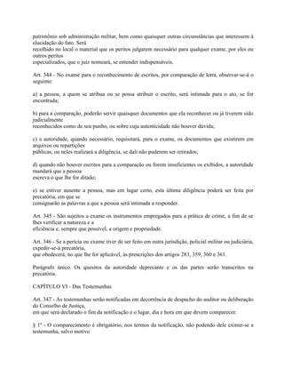patrimônio sob administração militar, bem como quaisquer outras circunstâncias que interessem à
elucidação do fato. Será
recolhido no local o material que os peritos julgarem necessário para qualquer exame, por eles ou
outros peritos
especializados, que o juiz nomeará, se entender indispensáveis.

Art. 344 - No exame para o reconhecimento de escritos, por comparação de letra, observar-se-á o
seguinte:

a) a pessoa, a quem se atribua ou se possa atribuir o escrito, será intimada para o ato, se for
encontrada;

b) para a comparação, poderão servir quaisquer documentos que ela reconhecer ou já tiverem sido
judicialmente
reconhecidos como de seu punho, ou sobre cuja autenticidade não houver dúvida;

c) a autoridade, quando necessário, requisitará, para o exame, os documentos que existirem em
arquivos ou repartições
públicas, ou neles realizará a diligência, se dali não puderem ser retirados;

d) quando não houver escritos para a comparação ou forem insuficientes os exibidos, a autoridade
mandará que a pessoa
escreva o que lhe for ditado;

e) se estiver ausente a pessoa, mas em lugar certo, esta última diligência poderá ser feita por
precatória, em que se
consignarão as palavras a que a pessoa será intimada a responder.

Art. 345 - São sujeitos a exame os instrumentos empregados para a prática de crime, a fim de se
lhes verificar a natureza e a
eficiência e, sempre que possível, a origem e propriedade.

Art. 346 - Se a perícia ou exame tiver de ser feito em outra jurisdição, policial militar ou judiciária,
expedir-se-á precatória,
que obedecerá, no que lhe for aplicável, às prescrições dos artigos 283, 359, 360 e 361.

Parágrafo único. Os quesitos da autoridade deprecante e os das partes serão transcritos na
precatória.

CAPÍTULO VI - Das Testemunhas

Art. 347 - As testemunhas serão notificadas em decorrência de despacho do auditor ou deliberação
do Conselho de Justiça,
em que será declarado o fim da notificação e o lugar, dia e hora em que devem comparecer.

§ 1º - O comparecimento é obrigatório, nos termos da notificação, não podendo dele eximir-se a
testemunha, salvo motivo
 