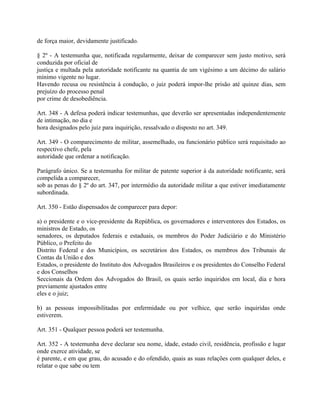 de força maior, devidamente justificado.

§ 2º - A testemunha que, notificada regularmente, deixar de comparecer sem justo motivo, será
conduzida por oficial de
justiça e multada pela autoridade notificante na quantia de um vigésimo a um décimo do salário
mínimo vigente no lugar.
Havendo recusa ou resistência à condução, o juiz poderá impor-lhe prisão até quinze dias, sem
prejuízo do processo penal
por crime de desobediência.

Art. 348 - A defesa poderá indicar testemunhas, que deverão ser apresentadas independentemente
de intimação, no dia e
hora designados pelo juiz para inquirição, ressalvado o disposto no art. 349.

Art. 349 - O comparecimento de militar, assemelhado, ou funcionário público será requisitado ao
respectivo chefe, pela
autoridade que ordenar a notificação.

Parágrafo único. Se a testemunha for militar de patente superior à da autoridade notificante, será
compelida a comparecer,
sob as penas do § 2º do art. 347, por intermédio da autoridade militar a que estiver imediatamente
subordinada.

Art. 350 - Estão dispensados de comparecer para depor:

a) o presidente e o vice-presidente da República, os governadores e interventores dos Estados, os
ministros de Estado, os
senadores, os deputados federais e estaduais, os membros do Poder Judiciário e do Ministério
Público, o Prefeito do
Distrito Federal e dos Municípios, os secretários dos Estados, os membros dos Tribunais de
Contas da União e dos
Estados, o presidente do Instituto dos Advogados Brasileiros e os presidentes do Conselho Federal
e dos Conselhos
Seccionais da Ordem dos Advogados do Brasil, os quais serão inquiridos em local, dia e hora
previamente ajustados entre
eles e o juiz;

b) as pessoas impossibilitadas por enfermidade ou por velhice, que serão inquiridas onde
estiverem.

Art. 351 - Qualquer pessoa poderá ser testemunha.

Art. 352 - A testemunha deve declarar seu nome, idade, estado civil, residência, profissão e lugar
onde exerce atividade, se
é parente, e em que grau, do acusado e do ofendido, quais as suas relações com qualquer deles, e
relatar o que sabe ou tem
 