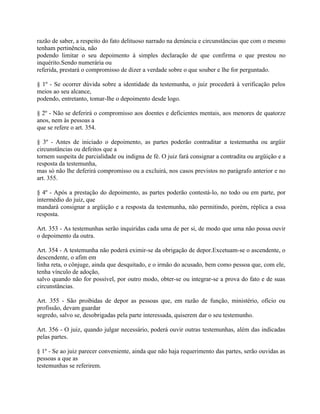 razão de saber, a respeito do fato delituoso narrado na denúncia e circunstâncias que com o mesmo
tenham pertinência, não
podendo limitar o seu depoimento à simples declaração de que confirma o que prestou no
inquérito.Sendo numerária ou
referida, prestará o compromisso de dizer a verdade sobre o que souber e lhe for perguntado.

§ 1º - Se ocorrer dúvida sobre a identidade da testemunha, o juiz procederá à verificação pelos
meios ao seu alcance,
podendo, entretanto, tomar-lhe o depoimento desde logo.

§ 2º - Não se deferirá o compromisso aos doentes e deficientes mentais, aos menores de quatorze
anos, nem às pessoas a
que se refere o art. 354.

§ 3º - Antes de iniciado o depoimento, as partes poderão contraditar a testemunha ou argüir
circunstâncias ou defeitos que a
tornem suspeita de parcialidade ou indigna de fé. O juiz fará consignar a contradita ou argüição e a
resposta da testemunha,
mas só não lhe deferirá compromisso ou a excluirá, nos casos previstos no parágrafo anterior e no
art. 355.

§ 4º - Após a prestação do depoimento, as partes poderão contestá-lo, no todo ou em parte, por
intermédio do juiz, que
mandará consignar a argüição e a resposta da testemunha, não permitindo, porém, réplica a essa
resposta.

Art. 353 - As testemunhas serão inquiridas cada uma de per si, de modo que uma não possa ouvir
o depoimento da outra.

Art. 354 - A testemunha não poderá eximir-se da obrigação de depor.Excetuam-se o ascendente, o
descendente, o afim em
linha reta, o cônjuge, ainda que desquitado, e o irmão do acusado, bem como pessoa que, com ele,
tenha vínculo de adoção,
salvo quando não for possível, por outro modo, obter-se ou integrar-se a prova do fato e de suas
circunstâncias.

Art. 355 - São proibidas de depor as pessoas que, em razão de função, ministério, ofício ou
profissão, devam guardar
segredo, salvo se, desobrigadas pela parte interessada, quiserem dar o seu testemunho.

Art. 356 - O juiz, quando julgar necessário, poderá ouvir outras testemunhas, além das indicadas
pelas partes.

§ 1º - Se ao juiz parecer conveniente, ainda que não haja requerimento das partes, serão ouvidas as
pessoas a que as
testemunhas se referirem.
 