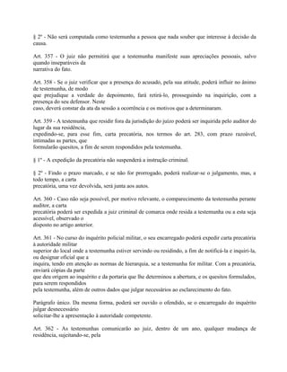 § 2º - Não será computada como testemunha a pessoa que nada souber que interesse à decisão da
causa.

Art. 357 - O juiz não permitirá que a testemunha manifeste suas apreciações pessoais, salvo
quando inseparáveis da
narrativa do fato.

Art. 358 - Se o juiz verificar que a presença do acusado, pela sua atitude, poderá influir no ânimo
de testemunha, de modo
que prejudique a verdade do depoimento, fará retirá-lo, prosseguindo na inquirição, com a
presença do seu defensor. Neste
caso, deverá constar da ata da sessão a ocorrência e os motivos que a determinaram.

Art. 359 - A testemunha que residir fora da jurisdição do juízo poderá ser inquirida pelo auditor do
lugar da sua residência,
expedindo-se, para esse fim, carta precatória, nos termos do art. 283, com prazo razoável,
intimadas as partes, que
formularão quesitos, a fim de serem respondidos pela testemunha.

§ 1º - A expedição da precatória não suspenderá a instrução criminal.

§ 2º - Findo o prazo marcado, e se não for prorrogado, poderá realizar-se o julgamento, mas, a
todo tempo, a carta
precatória, uma vez devolvida, será junta aos autos.

Art. 360 - Caso não seja possível, por motivo relevante, o comparecimento da testemunha perante
auditor, a carta
precatória poderá ser expedida a juiz criminal de comarca onde resida a testemunha ou a esta seja
acessível, observado o
disposto no artigo anterior.

Art. 361 - No curso do inquérito policial militar, o seu encarregado poderá expedir carta precatória
à autoridade militar
superior do local onde a testemunha estiver servindo ou residindo, a fim de notificá-la e inquiri-la,
ou designar oficial que a
inquira, tendo em atenção as normas de hierarquia, se a testemunha for militar. Com a precatória,
enviará cópias da parte
que deu origem ao inquérito e da portaria que lhe determinou a abertura, e os quesitos formulados,
para serem respondidos
pela testemunha, além de outros dados que julgar necessários ao esclarecimento do fato.

Parágrafo único. Da mesma forma, poderá ser ouvido o ofendido, se o encarregado do inquérito
julgar desnecessário
solicitar-lhe a apresentação à autoridade competente.

Art. 362 - As testemunhas comunicarão ao juiz, dentro de um ano, qualquer mudança de
residência, sujeitando-se, pela
 