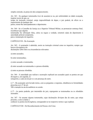 simples omissão, às penas do não-comparecimento.

Art. 363 - Se qualquer testemunha tiver de ausentar-se ou, por enfermidade ou idade avançada,
inspirar receio de que, ao
tempo da instrução criminal, esteja impossibilitado de depor, o juiz poderá, de ofício ou a
requerimento de qualquer das
partes, tomar-lhe antecipadamente o depoimento.

Art. 364 - Se o Conselho de Justiça ou o Superior Tribunal Militar, ao pronunciar sentença final,
reconhecer que alguma
testemunha fez afirmação falsa, calou ou negou a verdade, remeterá cópia do depoimento à
autoridade policial competente,
para a instauração de inquérito.

CAPÍTULO VII - Da Acareação

Art. 365 - A acareação é admitida, assim na instrução criminal como no inquérito, sempre que
houver divergência em
declarações sobre fatos ou circunstâncias relevantes:

a) entre acusados;

b) entre testemunhas;

c) entre acusado e testemunha;

d) entre acusado ou testemunha e a pessoa ofendida;

e) entre as pessoas ofendidas.

Art. 366 - A autoridade que realizar a acareação explicará aos acusados quais os pontos em que
divergem e, em seguida, os
reinquirirá, a cada um de per si e em presença do outro.

§ 1º - Da acareação será lavrado termo, com as perguntas e respostas, obediência às formalidades
prescritas no § 3º do art.
300 e menção na ata da audiência ou sessão.

§ 2º - As partes poderão, por intermédio do juiz, reperguntar as testemunhas ou os ofendidos
acareados.

Art. 367 - Se ausente alguma testemunha, cujas declarações divirjam das de outra, que esteja
presente, a esta se darão a
conhecer os pontos da divergência, consignando-se no respectivo termo o que explicar.

CAPÍTULO VIII - Do Reconhecimento de Pessoa e de Coisa
 