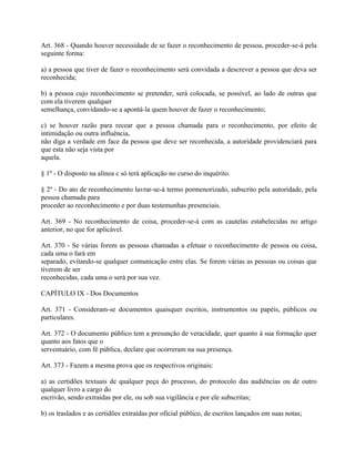 Art. 368 - Quando houver necessidade de se fazer o reconhecimento de pessoa, proceder-se-á pela
seguinte forma:

a) a pessoa que tiver de fazer o reconhecimento será convidada a descrever a pessoa que deva ser
reconhecida;

b) a pessoa cujo reconhecimento se pretender, será colocada, se possível, ao lado de outras que
com ela tiverem qualquer
semelhança, convidando-se a apontá-la quem houver de fazer o reconhecimento;

c) se houver razão para recear que a pessoa chamada para o reconhecimento, por efeito de
intimidação ou outra influência,
não diga a verdade em face da pessoa que deve ser reconhecida, a autoridade providenciará para
que esta não seja vista por
aquela.

§ 1º - O disposto na alínea c só terá aplicação no curso do inquérito.

§ 2º - Do ato de reconhecimento lavrar-se-á termo pormenorizado, subscrito pela autoridade, pela
pessoa chamada para
proceder ao reconhecimento e por duas testemunhas presenciais.

Art. 369 - No reconhecimento de coisa, proceder-se-á com as cautelas estabelecidas no artigo
anterior, no que for aplicável.

Art. 370 - Se várias forem as pessoas chamadas a efetuar o reconhecimento de pessoa ou coisa,
cada uma o fará em
separado, evitando-se qualquer comunicação entre elas. Se forem várias as pessoas ou coisas que
tiverem de ser
reconhecidas, cada uma o será por sua vez.

CAPÍTULO IX - Dos Documentos

Art. 371 - Consideram-se documentos quaisquer escritos, instrumentos ou papéis, públicos ou
particulares.

Art. 372 - O documento público tem a presunção de veracidade, quer quanto à sua formação quer
quanto aos fatos que o
serventuário, com fé pública, declare que ocorreram na sua presença.

Art. 373 - Fazem a mesma prova que os respectivos originais:

a) as certidões textuais de qualquer peça do processo, do protocolo das audiências ou de outro
qualquer livro a cargo do
escrivão, sendo extraídas por ele, ou sob sua vigilância e por ele subscritas;

b) os traslados e as certidões extraídas por oficial público, de escritos lançados em suas notas;
 