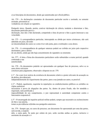 c) as fotocópias de documentos, desde que autenticadas por oficial público.

Art. 374 - As declarações constantes de documento particular escrito e assinado, ou somente
assinado, presumem-se
verdadeiras em relação ao signatário.

Parágrafo único. Quando, porém, contiver declaração de ciência, tendente a determinar o fato,
documento particular prova a
declaração, mas não o fato declarado, competindo o ônus de provar o fato a quem interessar a sua
veracidade.

Art. 375 - A correspondência particular, interceptada ou obtida por meios criminosos, não será
admitida em juízo, devendo
ser desentranhada dos autos se a estes tiver sido junta, para a restituição a seus donos.

Art. 376 - A correspondência de qualquer natureza poderá ser exibida em juízo pelo respectivo
destinatário, para a defesa
do seu direito, ainda que não haja consentimento do signatário ou remetente.

Art. 377 - A letra e firma dos documentos particulares serão submetidas a exame pericial, quando
contestada a sua
autenticidade.

Art. 378 - Os documentos poderão ser apresentados em qualquer fase do processo, salvo se os
autos deste estiverem
conclusos para julgamento, observado o disposto no art. 379.

§ 1º - Se o juiz tiver notícia da existência de documento relativo a ponto relevante da acusação ou
da defesa, providenciará,
independentemente de requerimento das partes, para a sua juntada aos autos, se possível.

§ 2º - Poderá, igualmente, requisitar às repartições ou estabelecimentos públicos as certidões ou
cópias autênticas
necessárias à prova de alegações das partes. Se, dentro do prazo fixado, não for atendida a
requisição, nem justificada a
impossibilidade do seu cumprimento, o juiz representará à autoridade competente contra o
funcionário responsável.

§ 3º - O encarregado de inquérito policial militar poderá, sempre que necessário ao esclarecimento
do fato e sua autoria,
tomar as providências referidas nos parágrafos anteriores.

Art. 379 - Sempre que, no curso do processo, um documento for apresentado por uma das partes,
será ouvida, a respeito
dele, a outra parte. Se junto por ordem do juiz, serão ouvidas ambas as partes, inclusive o
assistente da acusação e o
 